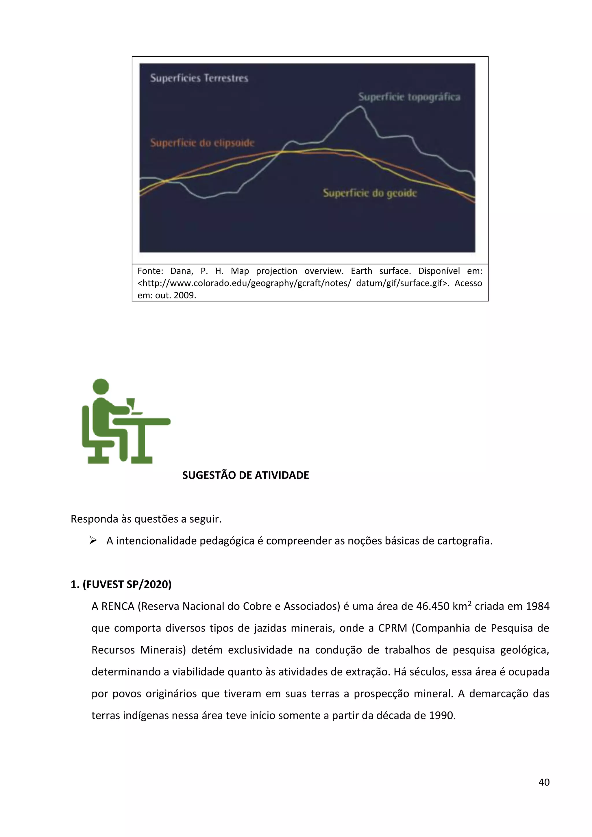 40
Fonte: Dana, P. H. Map projection overview. Earth surface. Disponível em:
<http://www.colorado.edu/geography/gcraft/notes/ datum/gif/surface.gif>. Acesso
em: out. 2009.
SUGESTÃO DE ATIVIDADE
Responda às questões a seguir.
➢ A intencionalidade pedagógica é compreender as noções básicas de cartografia.
1. (FUVEST SP/2020)
A RENCA (Reserva Nacional do Cobre e Associados) é uma área de 46.450 km2 criada em 1984
que comporta diversos tipos de jazidas minerais, onde a CPRM (Companhia de Pesquisa de
Recursos Minerais) detém exclusividade na condução de trabalhos de pesquisa geológica,
determinando a viabilidade quanto às atividades de extração. Há séculos, essa área é ocupada
por povos originários que tiveram em suas terras a prospecção mineral. A demarcação das
terras indígenas nessa área teve início somente a partir da década de 1990.
 