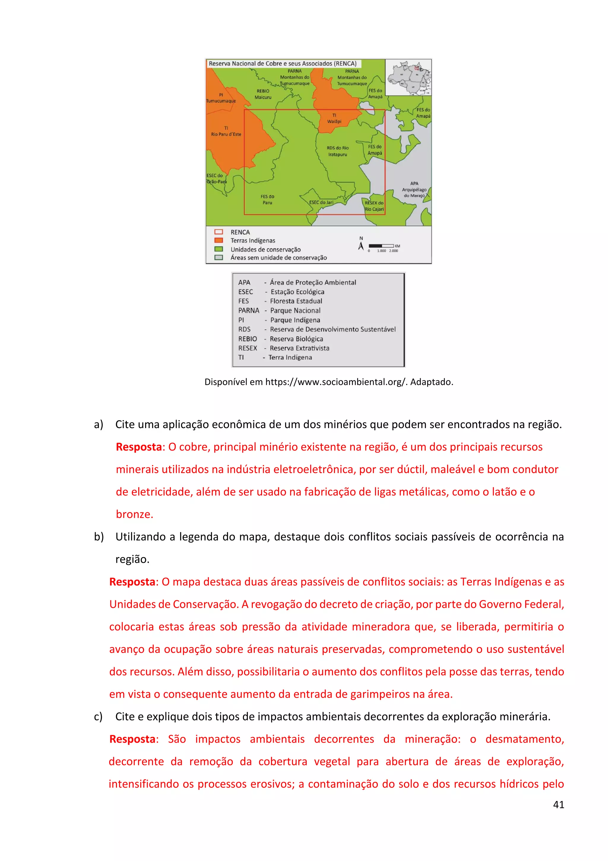 41
Disponível em https://www.socioambiental.org/. Adaptado.
a) Cite uma aplicação econômica de um dos minérios que podem ser encontrados na região.
Resposta: O cobre, principal minério existente na região, é um dos principais recursos
minerais utilizados na indústria eletroeletrônica, por ser dúctil, maleável e bom condutor
de eletricidade, além de ser usado na fabricação de ligas metálicas, como o latão e o
bronze.
b) Utilizando a legenda do mapa, destaque dois conflitos sociais passíveis de ocorrência na
região.
Resposta: O mapa destaca duas áreas passíveis de conflitos sociais: as Terras Indígenas e as
Unidades de Conservação. A revogação do decreto de criação, por parte do Governo Federal,
colocaria estas áreas sob pressão da atividade mineradora que, se liberada, permitiria o
avanço da ocupação sobre áreas naturais preservadas, comprometendo o uso sustentável
dos recursos. Além disso, possibilitaria o aumento dos conflitos pela posse das terras, tendo
em vista o consequente aumento da entrada de garimpeiros na área.
c) Cite e explique dois tipos de impactos ambientais decorrentes da exploração minerária.
Resposta: São impactos ambientais decorrentes da mineração: o desmatamento,
decorrente da remoção da cobertura vegetal para abertura de áreas de exploração,
intensificando os processos erosivos; a contaminação do solo e dos recursos hídricos pelo
 