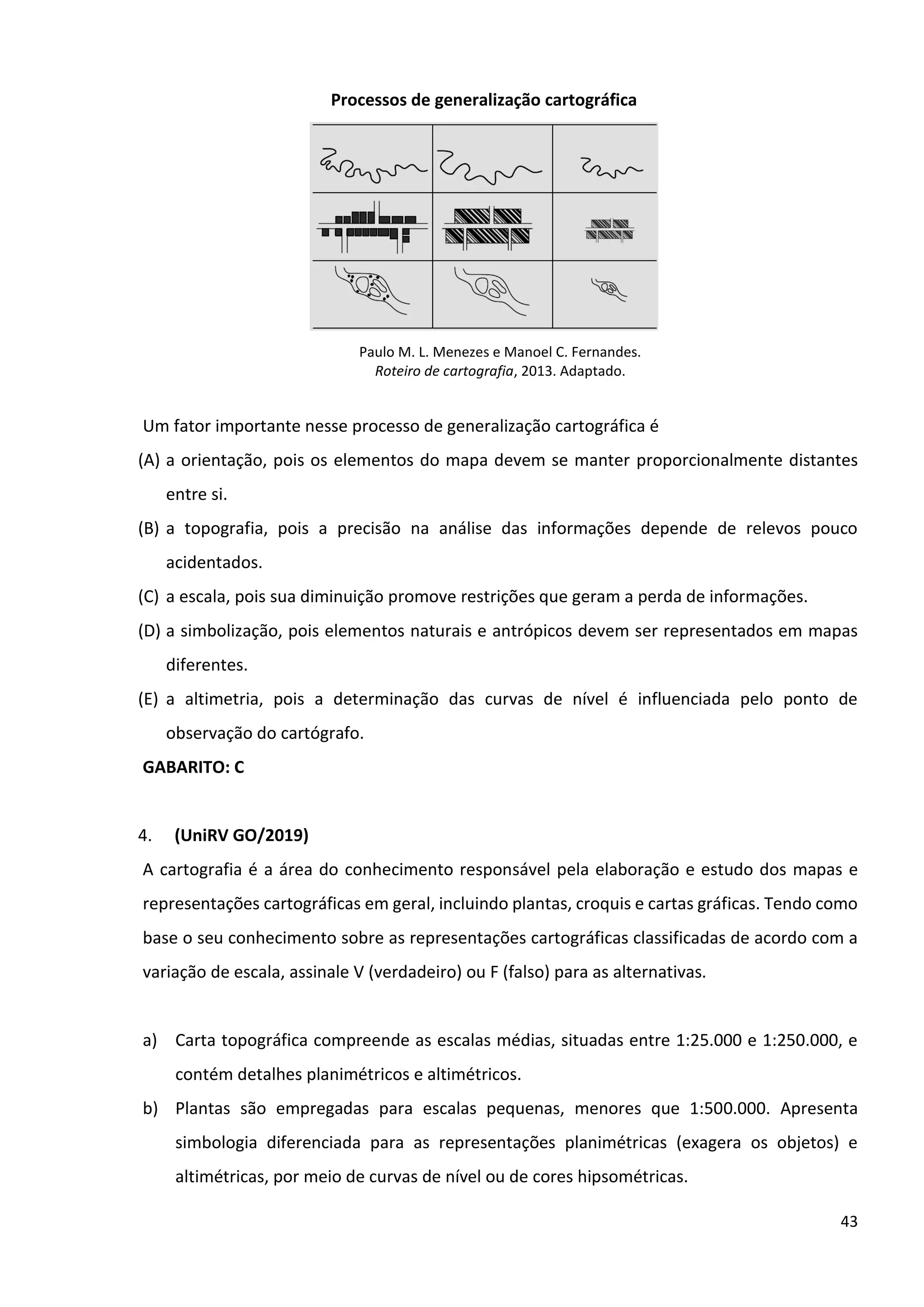 43
Processos de generalização cartográfica
Paulo M. L. Menezes e Manoel C. Fernandes.
Roteiro de cartografia, 2013. Adaptado.
Um fator importante nesse processo de generalização cartográfica é
(A) a orientação, pois os elementos do mapa devem se manter proporcionalmente distantes
entre si.
(B) a topografia, pois a precisão na análise das informações depende de relevos pouco
acidentados.
(C) a escala, pois sua diminuição promove restrições que geram a perda de informações.
(D) a simbolização, pois elementos naturais e antrópicos devem ser representados em mapas
diferentes.
(E) a altimetria, pois a determinação das curvas de nível é influenciada pelo ponto de
observação do cartógrafo.
GABARITO: C
4. (UniRV GO/2019)
A cartografia é a área do conhecimento responsável pela elaboração e estudo dos mapas e
representações cartográficas em geral, incluindo plantas, croquis e cartas gráficas. Tendo como
base o seu conhecimento sobre as representações cartográficas classificadas de acordo com a
variação de escala, assinale V (verdadeiro) ou F (falso) para as alternativas.
a) Carta topográfica compreende as escalas médias, situadas entre 1:25.000 e 1:250.000, e
contém detalhes planimétricos e altimétricos.
b) Plantas são empregadas para escalas pequenas, menores que 1:500.000. Apresenta
simbologia diferenciada para as representações planimétricas (exagera os objetos) e
altimétricas, por meio de curvas de nível ou de cores hipsométricas.
 