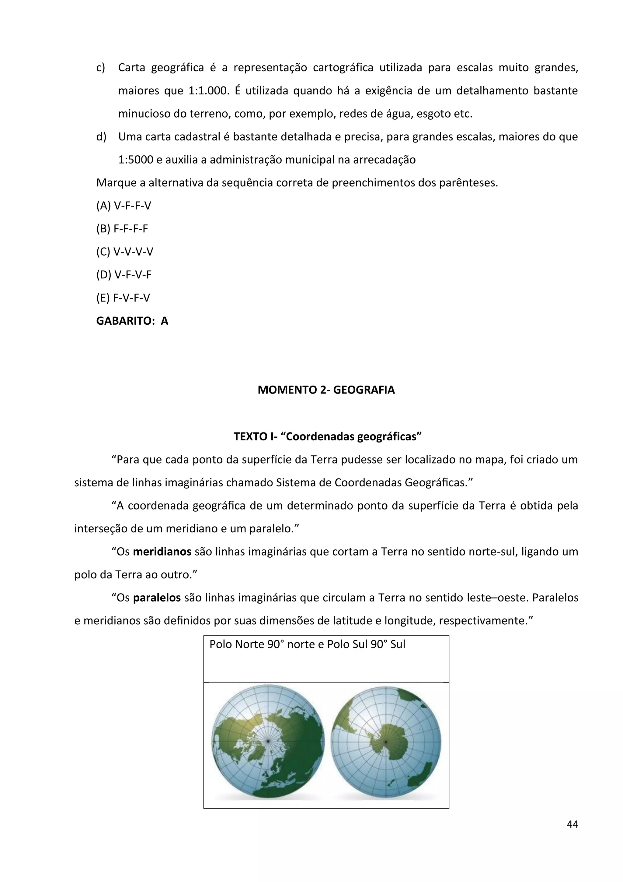 44
c) Carta geográfica é a representação cartográfica utilizada para escalas muito grandes,
maiores que 1:1.000. É utilizada quando há a exigência de um detalhamento bastante
minucioso do terreno, como, por exemplo, redes de água, esgoto etc.
d) Uma carta cadastral é bastante detalhada e precisa, para grandes escalas, maiores do que
1:5000 e auxilia a administração municipal na arrecadação
Marque a alternativa da sequência correta de preenchimentos dos parênteses.
(A) V-F-F-V
(B) F-F-F-F
(C) V-V-V-V
(D) V-F-V-F
(E) F-V-F-V
GABARITO: A
MOMENTO 2- GEOGRAFIA
TEXTO I- “Coordenadas geográficas”
“Para que cada ponto da superfície da Terra pudesse ser localizado no mapa, foi criado um
sistema de linhas imaginárias chamado Sistema de Coordenadas Geográﬁcas.”
“A coordenada geográﬁca de um determinado ponto da superfície da Terra é obtida pela
interseção de um meridiano e um paralelo.”
“Os meridianos são linhas imaginárias que cortam a Terra no sentido norte-sul, ligando um
polo da Terra ao outro.”
“Os paralelos são linhas imaginárias que circulam a Terra no sentido leste–oeste. Paralelos
e meridianos são deﬁnidos por suas dimensões de latitude e longitude, respectivamente.”
Polo Norte 90° norte e Polo Sul 90° Sul
 