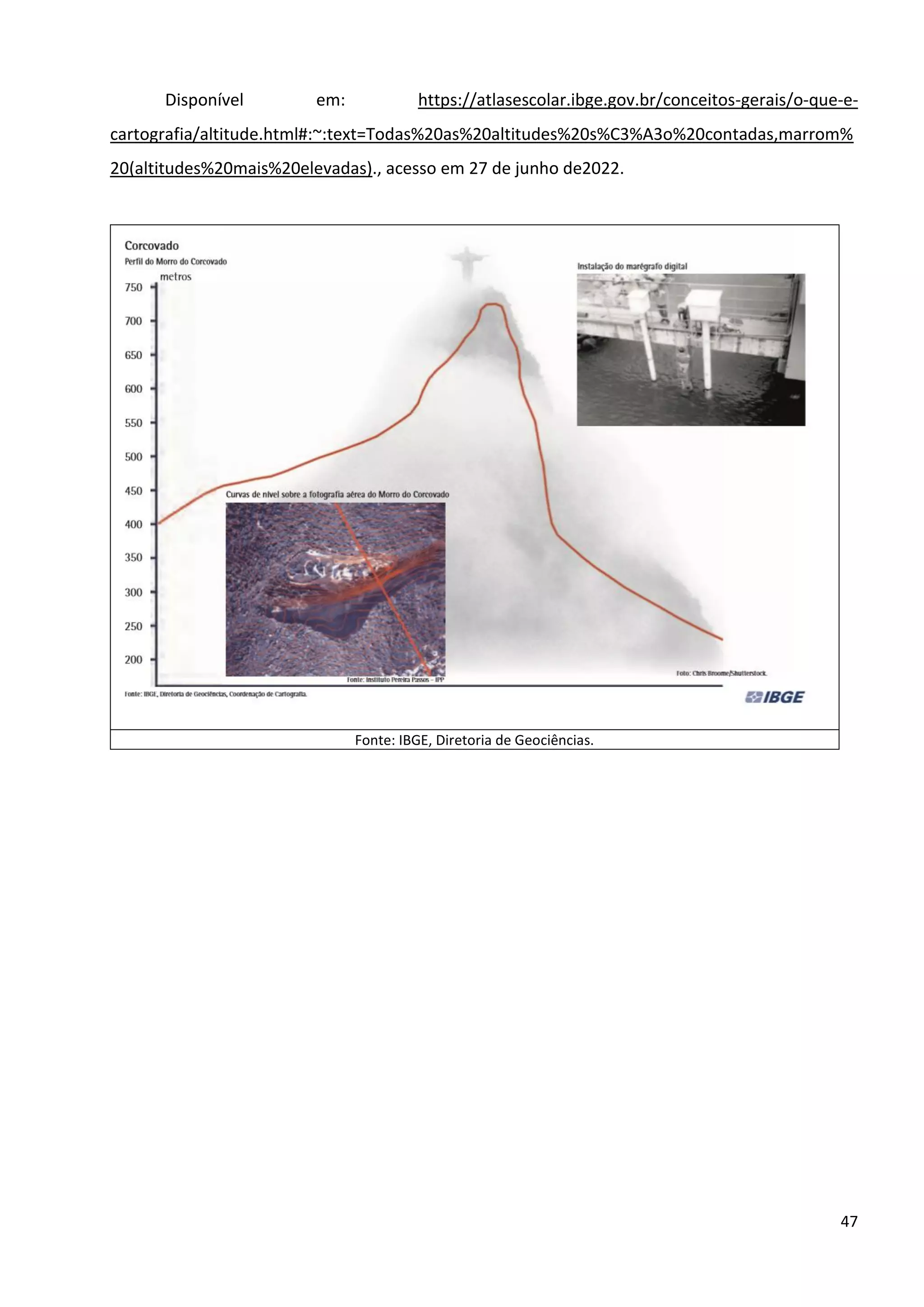 47
Disponível em: https://atlasescolar.ibge.gov.br/conceitos-gerais/o-que-e-
cartografia/altitude.html#:~:text=Todas%20as%20altitudes%20s%C3%A3o%20contadas,marrom%
20(altitudes%20mais%20elevadas)., acesso em 27 de junho de2022.
Fonte: IBGE, Diretoria de Geociências.
 