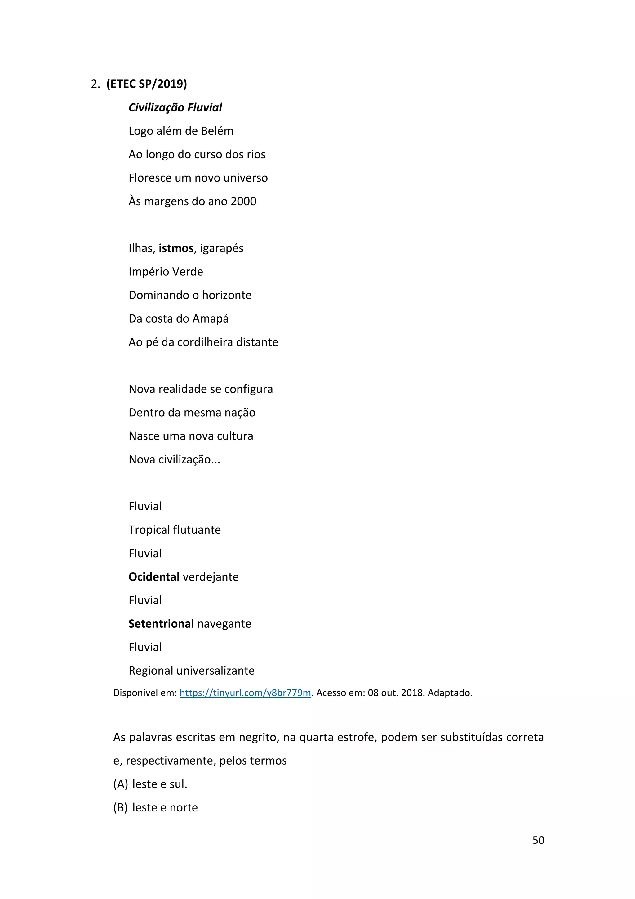 50
2. (ETEC SP/2019)
Civilização Fluvial
Logo além de Belém
Ao longo do curso dos rios
Floresce um novo universo
Às margens do ano 2000
Ilhas, istmos, igarapés
Império Verde
Dominando o horizonte
Da costa do Amapá
Ao pé da cordilheira distante
Nova realidade se configura
Dentro da mesma nação
Nasce uma nova cultura
Nova civilização...
Fluvial
Tropical flutuante
Fluvial
Ocidental verdejante
Fluvial
Setentrional navegante
Fluvial
Regional universalizante
Disponível em: https://tinyurl.com/y8br779m. Acesso em: 08 out. 2018. Adaptado.
As palavras escritas em negrito, na quarta estrofe, podem ser substituídas correta
e, respectivamente, pelos termos
(A) leste e sul.
(B) leste e norte
 