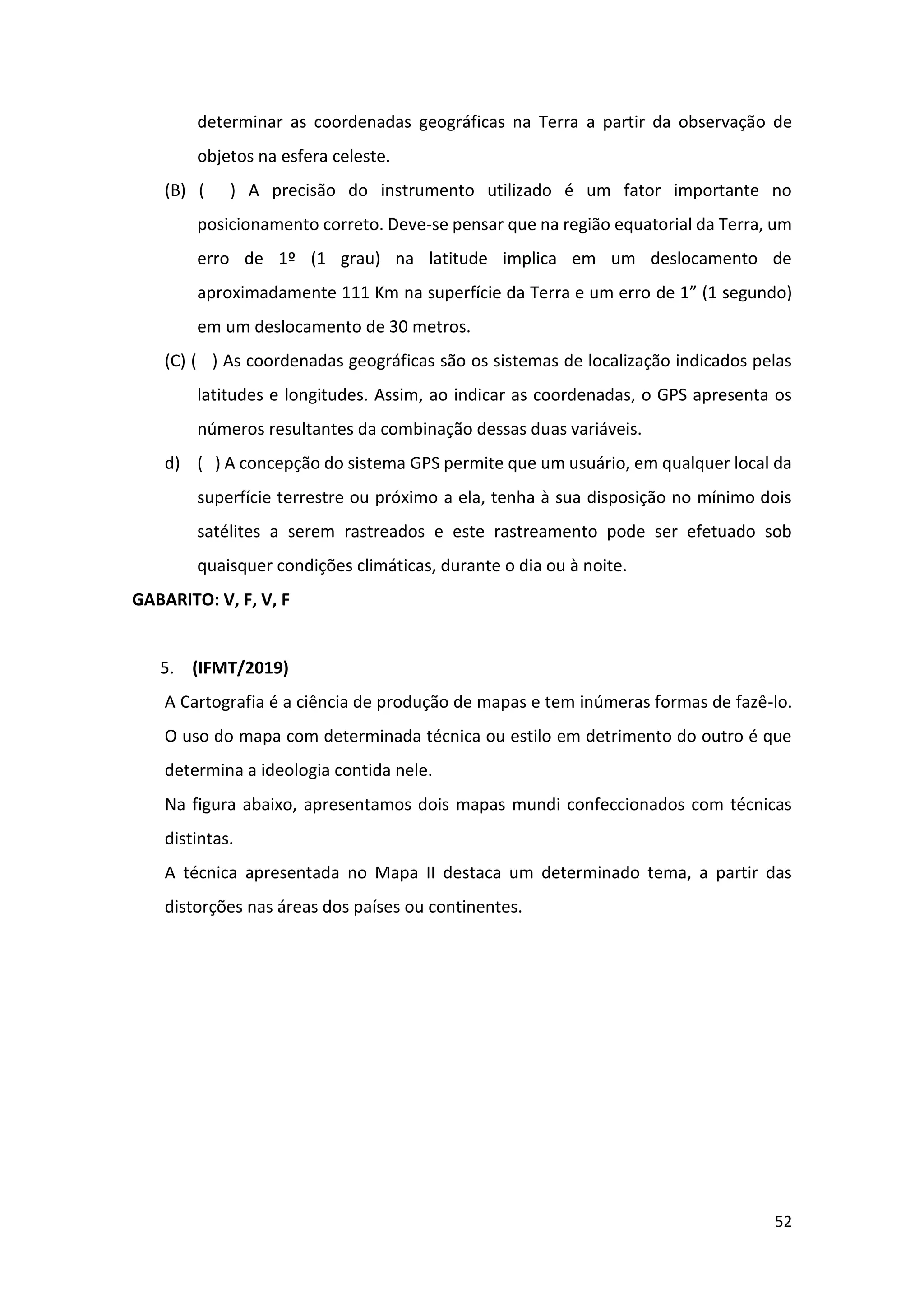 52
determinar as coordenadas geográficas na Terra a partir da observação de
objetos na esfera celeste.
(B) ( ) A precisão do instrumento utilizado é um fator importante no
posicionamento correto. Deve-se pensar que na região equatorial da Terra, um
erro de 1º (1 grau) na latitude implica em um deslocamento de
aproximadamente 111 Km na superfície da Terra e um erro de 1” (1 segundo)
em um deslocamento de 30 metros.
(C) ( ) As coordenadas geográficas são os sistemas de localização indicados pelas
latitudes e longitudes. Assim, ao indicar as coordenadas, o GPS apresenta os
números resultantes da combinação dessas duas variáveis.
d) ( ) A concepção do sistema GPS permite que um usuário, em qualquer local da
superfície terrestre ou próximo a ela, tenha à sua disposição no mínimo dois
satélites a serem rastreados e este rastreamento pode ser efetuado sob
quaisquer condições climáticas, durante o dia ou à noite.
GABARITO: V, F, V, F
5. (IFMT/2019)
A Cartografia é a ciência de produção de mapas e tem inúmeras formas de fazê-lo.
O uso do mapa com determinada técnica ou estilo em detrimento do outro é que
determina a ideologia contida nele.
Na figura abaixo, apresentamos dois mapas mundi confeccionados com técnicas
distintas.
A técnica apresentada no Mapa II destaca um determinado tema, a partir das
distorções nas áreas dos países ou continentes.
 