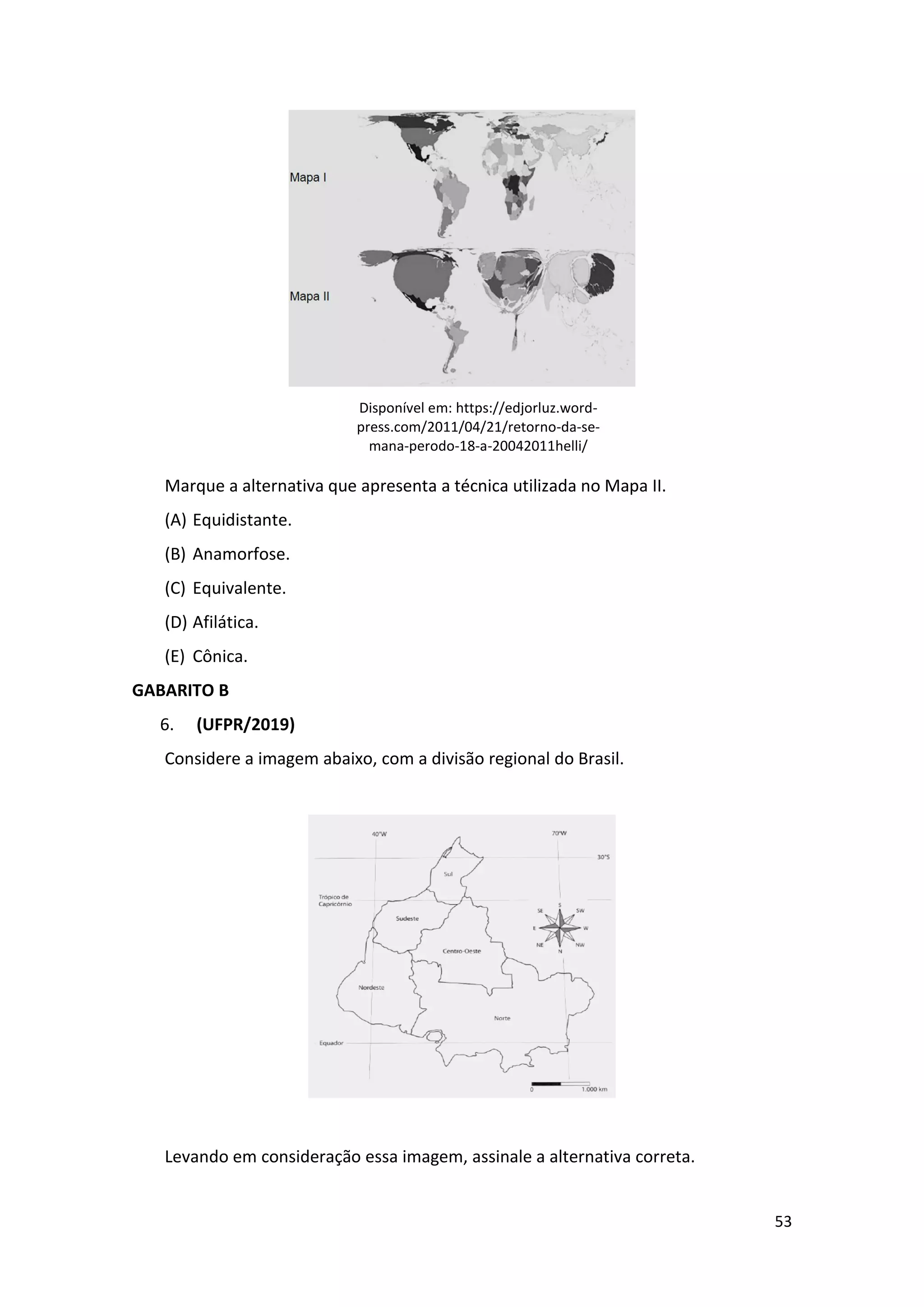 53
Disponível em: https://edjorluz.word-
press.com/2011/04/21/retorno-da-se-
mana-perodo-18-a-20042011helli/
Marque a alternativa que apresenta a técnica utilizada no Mapa II.
(A) Equidistante.
(B) Anamorfose.
(C) Equivalente.
(D) Afilática.
(E) Cônica.
GABARITO B
6. (UFPR/2019)
Considere a imagem abaixo, com a divisão regional do Brasil.
Levando em consideração essa imagem, assinale a alternativa correta.
 