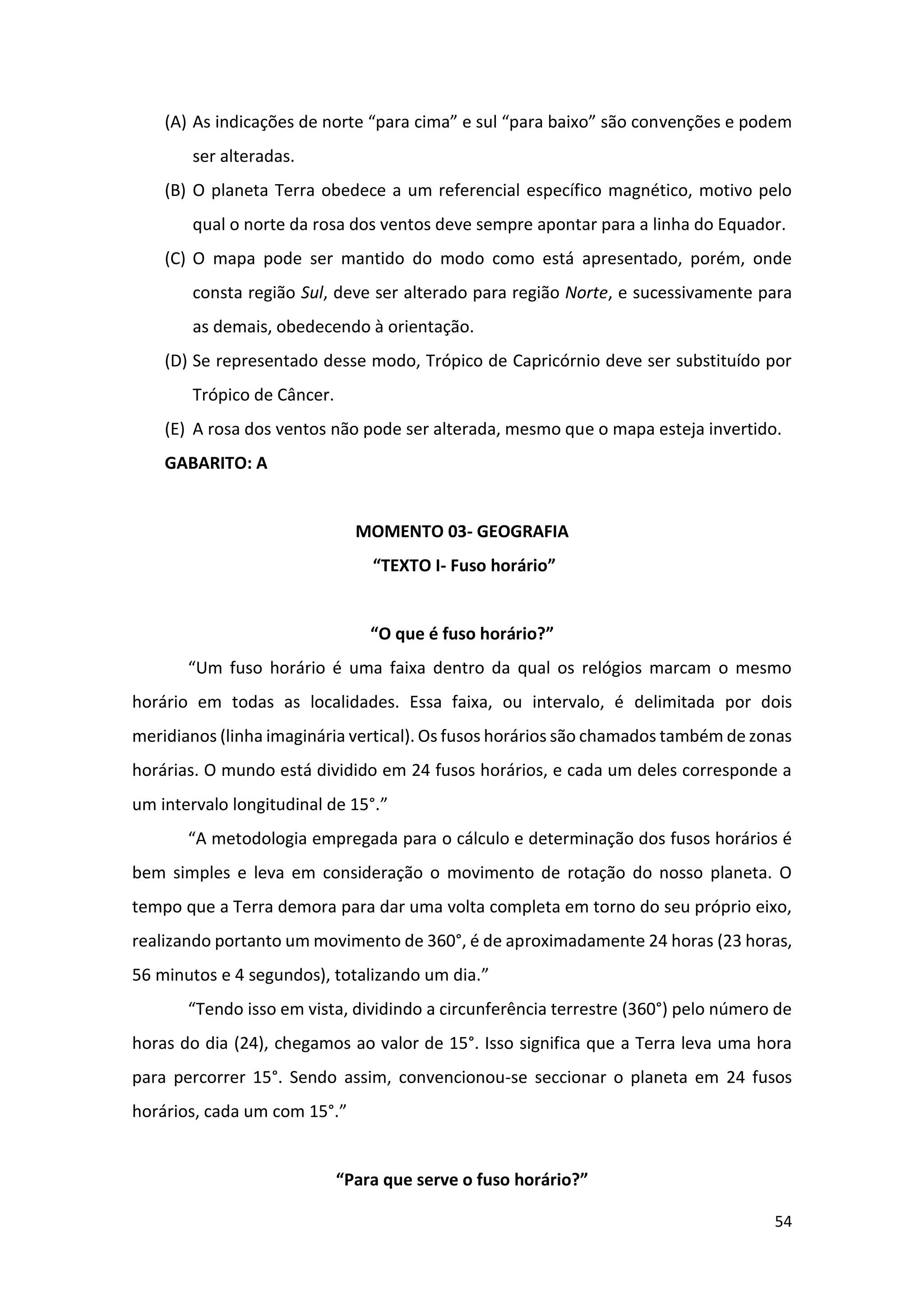 54
(A) As indicações de norte “para cima” e sul “para baixo” são convenções e podem
ser alteradas.
(B) O planeta Terra obedece a um referencial específico magnético, motivo pelo
qual o norte da rosa dos ventos deve sempre apontar para a linha do Equador.
(C) O mapa pode ser mantido do modo como está apresentado, porém, onde
consta região Sul, deve ser alterado para região Norte, e sucessivamente para
as demais, obedecendo à orientação.
(D) Se representado desse modo, Trópico de Capricórnio deve ser substituído por
Trópico de Câncer.
(E) A rosa dos ventos não pode ser alterada, mesmo que o mapa esteja invertido.
GABARITO: A
MOMENTO 03- GEOGRAFIA
“TEXTO I- Fuso horário”
“O que é fuso horário?”
“Um fuso horário é uma faixa dentro da qual os relógios marcam o mesmo
horário em todas as localidades. Essa faixa, ou intervalo, é delimitada por dois
meridianos (linha imaginária vertical). Os fusos horários são chamados também de zonas
horárias. O mundo está dividido em 24 fusos horários, e cada um deles corresponde a
um intervalo longitudinal de 15°.”
“A metodologia empregada para o cálculo e determinação dos fusos horários é
bem simples e leva em consideração o movimento de rotação do nosso planeta. O
tempo que a Terra demora para dar uma volta completa em torno do seu próprio eixo,
realizando portanto um movimento de 360°, é de aproximadamente 24 horas (23 horas,
56 minutos e 4 segundos), totalizando um dia.”
“Tendo isso em vista, dividindo a circunferência terrestre (360°) pelo número de
horas do dia (24), chegamos ao valor de 15°. Isso significa que a Terra leva uma hora
para percorrer 15°. Sendo assim, convencionou-se seccionar o planeta em 24 fusos
horários, cada um com 15°.”
“Para que serve o fuso horário?”
 