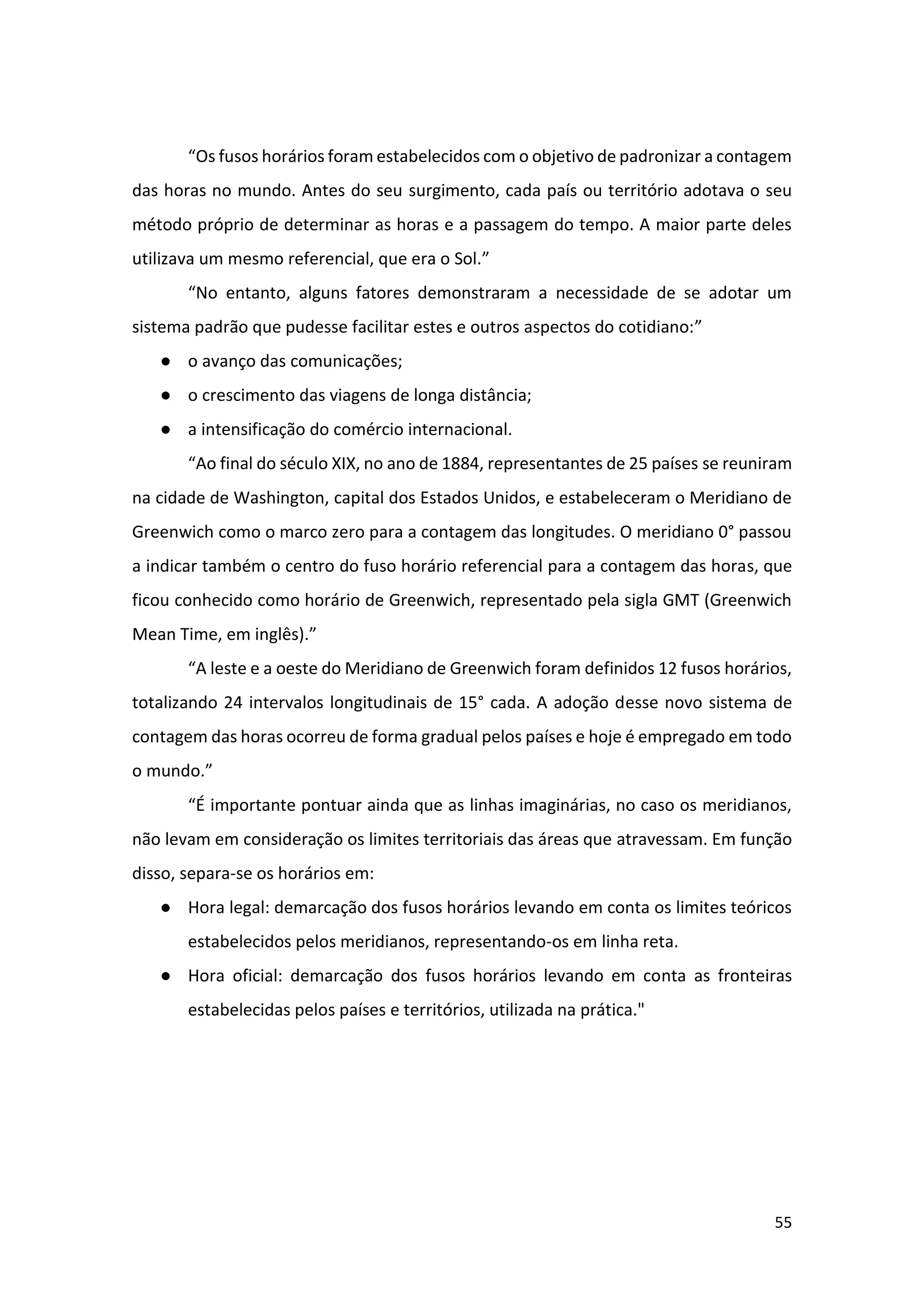55
“Os fusos horários foram estabelecidos com o objetivo de padronizar a contagem
das horas no mundo. Antes do seu surgimento, cada país ou território adotava o seu
método próprio de determinar as horas e a passagem do tempo. A maior parte deles
utilizava um mesmo referencial, que era o Sol.”
“No entanto, alguns fatores demonstraram a necessidade de se adotar um
sistema padrão que pudesse facilitar estes e outros aspectos do cotidiano:”
● o avanço das comunicações;
● o crescimento das viagens de longa distância;
● a intensificação do comércio internacional.
“Ao final do século XIX, no ano de 1884, representantes de 25 países se reuniram
na cidade de Washington, capital dos Estados Unidos, e estabeleceram o Meridiano de
Greenwich como o marco zero para a contagem das longitudes. O meridiano 0° passou
a indicar também o centro do fuso horário referencial para a contagem das horas, que
ficou conhecido como horário de Greenwich, representado pela sigla GMT (Greenwich
Mean Time, em inglês).”
“A leste e a oeste do Meridiano de Greenwich foram definidos 12 fusos horários,
totalizando 24 intervalos longitudinais de 15° cada. A adoção desse novo sistema de
contagem das horas ocorreu de forma gradual pelos países e hoje é empregado em todo
o mundo.”
“É importante pontuar ainda que as linhas imaginárias, no caso os meridianos,
não levam em consideração os limites territoriais das áreas que atravessam. Em função
disso, separa-se os horários em:
● Hora legal: demarcação dos fusos horários levando em conta os limites teóricos
estabelecidos pelos meridianos, representando-os em linha reta.
● Hora oficial: demarcação dos fusos horários levando em conta as fronteiras
estabelecidas pelos países e territórios, utilizada na prática."
 