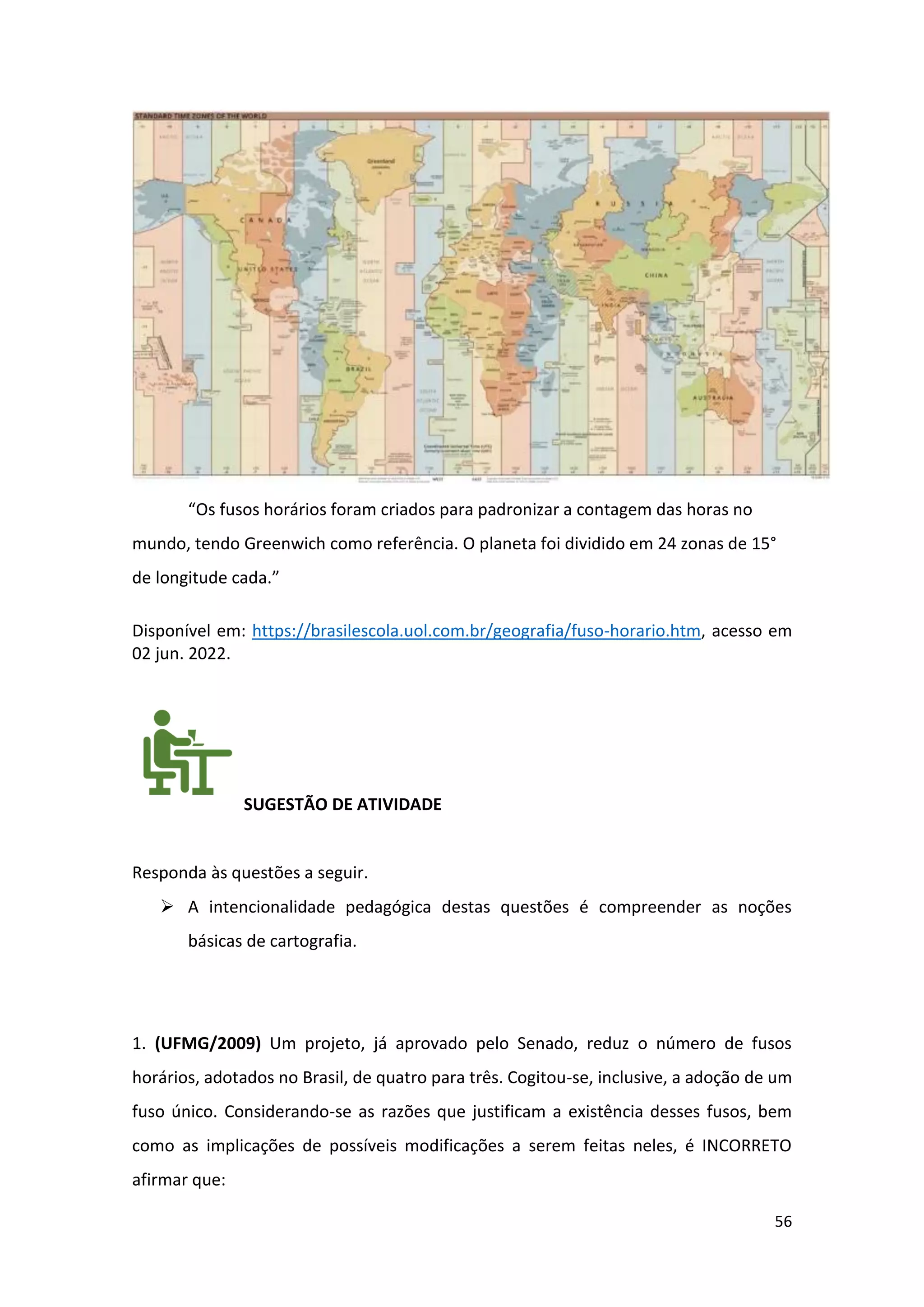 56
“Os fusos horários foram criados para padronizar a contagem das horas no
mundo, tendo Greenwich como referência. O planeta foi dividido em 24 zonas de 15°
de longitude cada.”
Disponível em: https://brasilescola.uol.com.br/geografia/fuso-horario.htm, acesso em
02 jun. 2022.
SUGESTÃO DE ATIVIDADE
Responda às questões a seguir.
➢ A intencionalidade pedagógica destas questões é compreender as noções
básicas de cartografia.
1. (UFMG/2009) Um projeto, já aprovado pelo Senado, reduz o número de fusos
horários, adotados no Brasil, de quatro para três. Cogitou-se, inclusive, a adoção de um
fuso único. Considerando-se as razões que justificam a existência desses fusos, bem
como as implicações de possíveis modificações a serem feitas neles, é INCORRETO
afirmar que:
 
