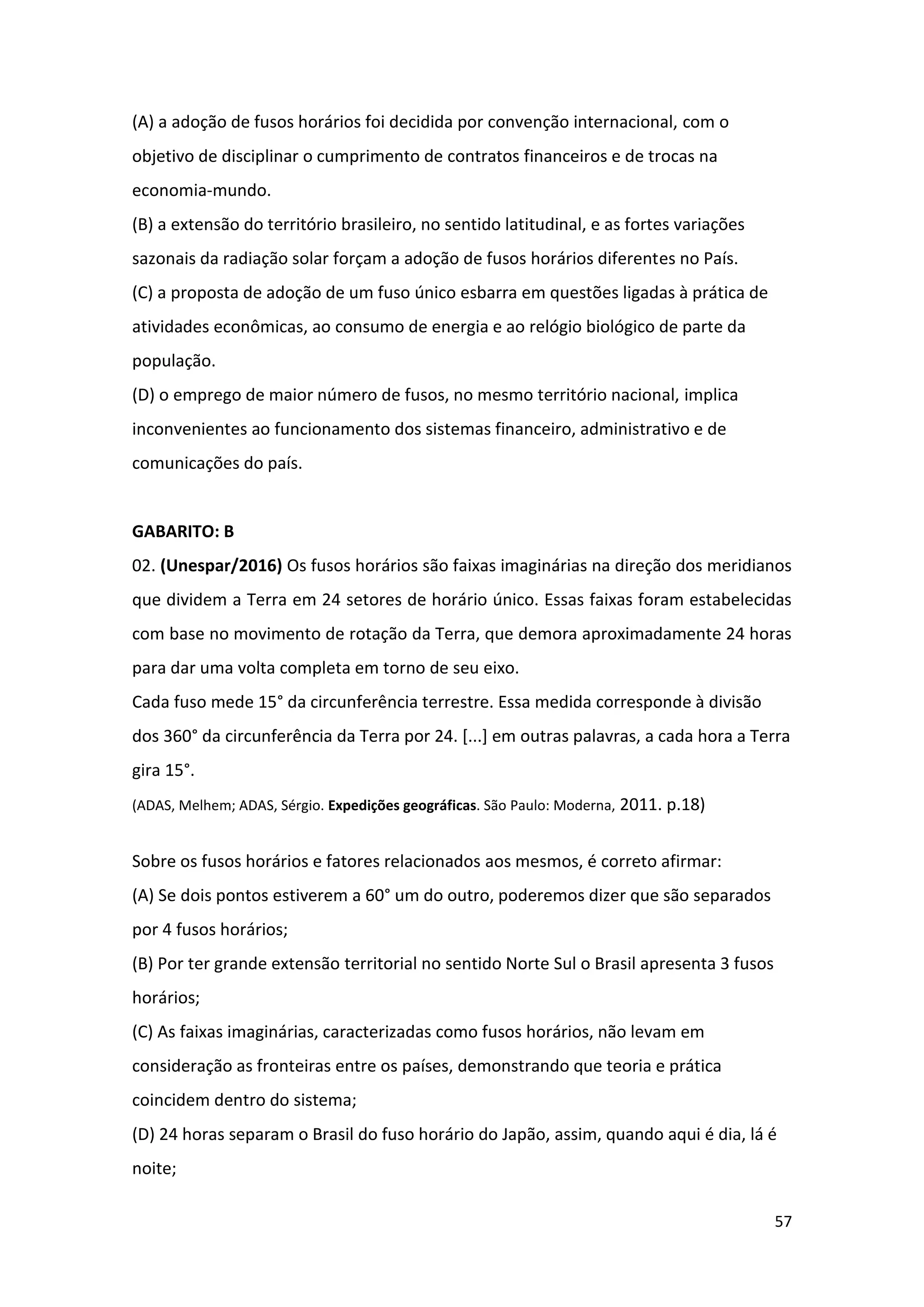 57
(A) a adoção de fusos horários foi decidida por convenção internacional, com o
objetivo de disciplinar o cumprimento de contratos financeiros e de trocas na
economia-mundo.
(B) a extensão do território brasileiro, no sentido latitudinal, e as fortes variações
sazonais da radiação solar forçam a adoção de fusos horários diferentes no País.
(C) a proposta de adoção de um fuso único esbarra em questões ligadas à prática de
atividades econômicas, ao consumo de energia e ao relógio biológico de parte da
população.
(D) o emprego de maior número de fusos, no mesmo território nacional, implica
inconvenientes ao funcionamento dos sistemas financeiro, administrativo e de
comunicações do país.
GABARITO: B
02. (Unespar/2016) Os fusos horários são faixas imaginárias na direção dos meridianos
que dividem a Terra em 24 setores de horário único. Essas faixas foram estabelecidas
com base no movimento de rotação da Terra, que demora aproximadamente 24 horas
para dar uma volta completa em torno de seu eixo.
Cada fuso mede 15° da circunferência terrestre. Essa medida corresponde à divisão
dos 360° da circunferência da Terra por 24. [...] em outras palavras, a cada hora a Terra
gira 15°.
(ADAS, Melhem; ADAS, Sérgio. Expedições geográficas. São Paulo: Moderna, 2011. p.18)
Sobre os fusos horários e fatores relacionados aos mesmos, é correto afirmar:
(A) Se dois pontos estiverem a 60° um do outro, poderemos dizer que são separados
por 4 fusos horários;
(B) Por ter grande extensão territorial no sentido Norte Sul o Brasil apresenta 3 fusos
horários;
(C) As faixas imaginárias, caracterizadas como fusos horários, não levam em
consideração as fronteiras entre os países, demonstrando que teoria e prática
coincidem dentro do sistema;
(D) 24 horas separam o Brasil do fuso horário do Japão, assim, quando aqui é dia, lá é
noite;
 
