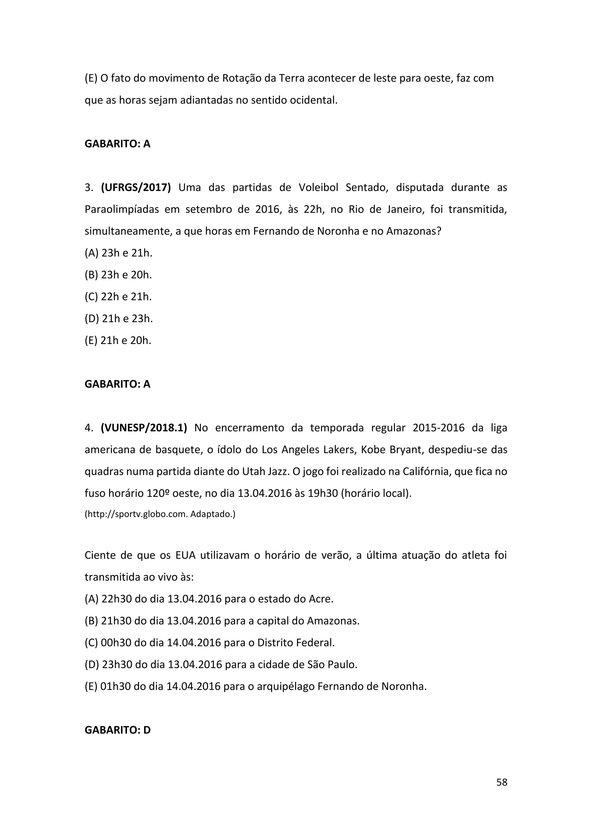 58
(E) O fato do movimento de Rotação da Terra acontecer de leste para oeste, faz com
que as horas sejam adiantadas no sentido ocidental.
GABARITO: A
3. (UFRGS/2017) Uma das partidas de Voleibol Sentado, disputada durante as
Paraolimpíadas em setembro de 2016, às 22h, no Rio de Janeiro, foi transmitida,
simultaneamente, a que horas em Fernando de Noronha e no Amazonas?
(A) 23h e 21h.
(B) 23h e 20h.
(C) 22h e 21h.
(D) 21h e 23h.
(E) 21h e 20h.
GABARITO: A
4. (VUNESP/2018.1) No encerramento da temporada regular 2015-2016 da liga
americana de basquete, o ídolo do Los Angeles Lakers, Kobe Bryant, despediu-se das
quadras numa partida diante do Utah Jazz. O jogo foi realizado na Califórnia, que fica no
fuso horário 120º oeste, no dia 13.04.2016 às 19h30 (horário local).
(http://sportv.globo.com. Adaptado.)
Ciente de que os EUA utilizavam o horário de verão, a última atuação do atleta foi
transmitida ao vivo às:
(A) 22h30 do dia 13.04.2016 para o estado do Acre.
(B) 21h30 do dia 13.04.2016 para a capital do Amazonas.
(C) 00h30 do dia 14.04.2016 para o Distrito Federal.
(D) 23h30 do dia 13.04.2016 para a cidade de São Paulo.
(E) 01h30 do dia 14.04.2016 para o arquipélago Fernando de Noronha.
GABARITO: D
 