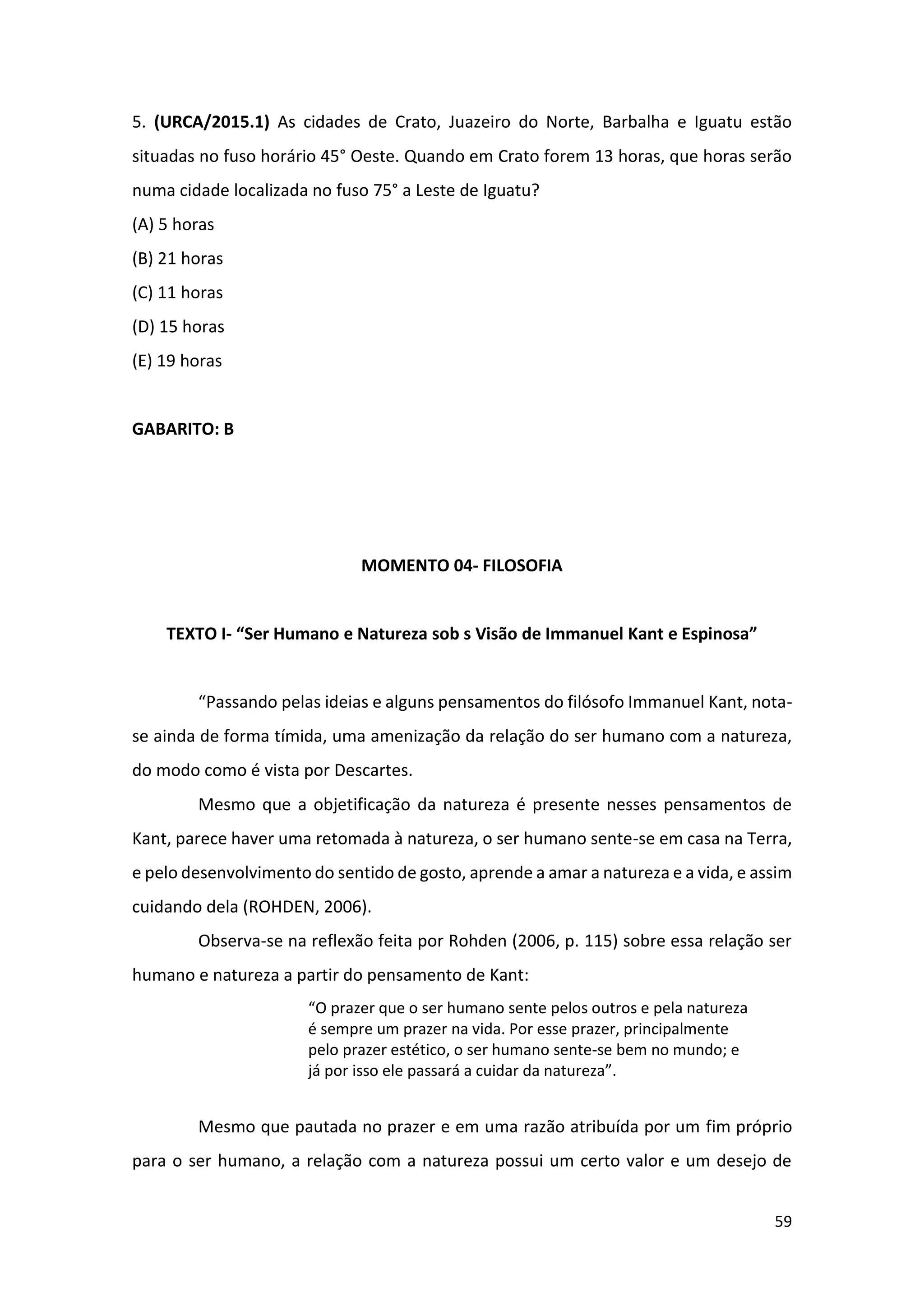 59
5. (URCA/2015.1) As cidades de Crato, Juazeiro do Norte, Barbalha e Iguatu estão
situadas no fuso horário 45° Oeste. Quando em Crato forem 13 horas, que horas serão
numa cidade localizada no fuso 75° a Leste de Iguatu?
(A) 5 horas
(B) 21 horas
(C) 11 horas
(D) 15 horas
(E) 19 horas
GABARITO: B
MOMENTO 04- FILOSOFIA
TEXTO I- “Ser Humano e Natureza sob s Visão de Immanuel Kant e Espinosa”
“Passando pelas ideias e alguns pensamentos do filósofo Immanuel Kant, nota-
se ainda de forma tímida, uma amenização da relação do ser humano com a natureza,
do modo como é vista por Descartes.
Mesmo que a objetificação da natureza é presente nesses pensamentos de
Kant, parece haver uma retomada à natureza, o ser humano sente-se em casa na Terra,
e pelo desenvolvimento do sentido de gosto, aprende a amar a natureza e a vida, e assim
cuidando dela (ROHDEN, 2006).
Observa-se na reflexão feita por Rohden (2006, p. 115) sobre essa relação ser
humano e natureza a partir do pensamento de Kant:
“O prazer que o ser humano sente pelos outros e pela natureza
é sempre um prazer na vida. Por esse prazer, principalmente
pelo prazer estético, o ser humano sente-se bem no mundo; e
já por isso ele passará a cuidar da natureza”.
Mesmo que pautada no prazer e em uma razão atribuída por um fim próprio
para o ser humano, a relação com a natureza possui um certo valor e um desejo de
 