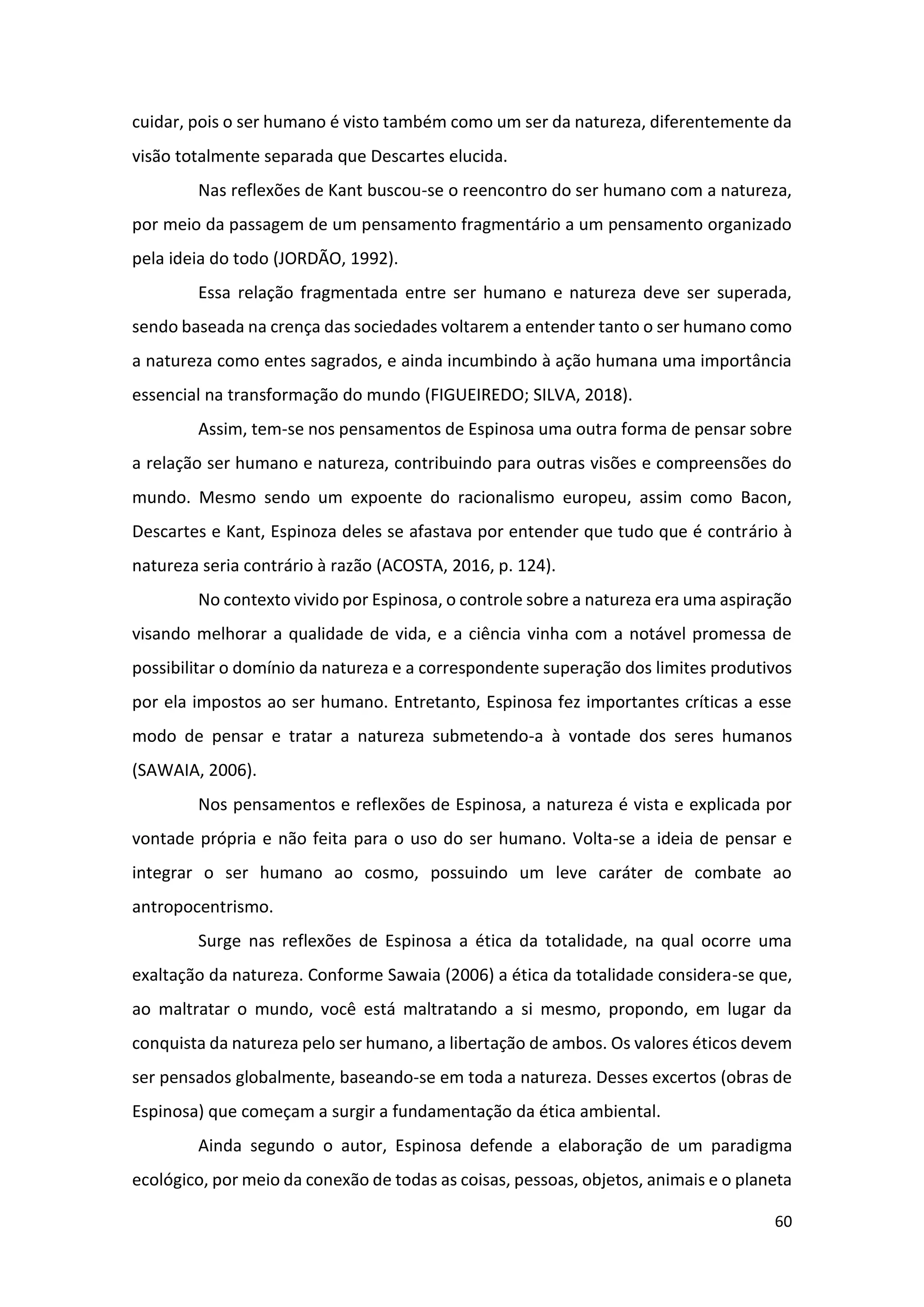 60
cuidar, pois o ser humano é visto também como um ser da natureza, diferentemente da
visão totalmente separada que Descartes elucida.
Nas reflexões de Kant buscou-se o reencontro do ser humano com a natureza,
por meio da passagem de um pensamento fragmentário a um pensamento organizado
pela ideia do todo (JORDÃO, 1992).
Essa relação fragmentada entre ser humano e natureza deve ser superada,
sendo baseada na crença das sociedades voltarem a entender tanto o ser humano como
a natureza como entes sagrados, e ainda incumbindo à ação humana uma importância
essencial na transformação do mundo (FIGUEIREDO; SILVA, 2018).
Assim, tem-se nos pensamentos de Espinosa uma outra forma de pensar sobre
a relação ser humano e natureza, contribuindo para outras visões e compreensões do
mundo. Mesmo sendo um expoente do racionalismo europeu, assim como Bacon,
Descartes e Kant, Espinoza deles se afastava por entender que tudo que é contrário à
natureza seria contrário à razão (ACOSTA, 2016, p. 124).
No contexto vivido por Espinosa, o controle sobre a natureza era uma aspiração
visando melhorar a qualidade de vida, e a ciência vinha com a notável promessa de
possibilitar o domínio da natureza e a correspondente superação dos limites produtivos
por ela impostos ao ser humano. Entretanto, Espinosa fez importantes críticas a esse
modo de pensar e tratar a natureza submetendo-a à vontade dos seres humanos
(SAWAIA, 2006).
Nos pensamentos e reflexões de Espinosa, a natureza é vista e explicada por
vontade própria e não feita para o uso do ser humano. Volta-se a ideia de pensar e
integrar o ser humano ao cosmo, possuindo um leve caráter de combate ao
antropocentrismo.
Surge nas reflexões de Espinosa a ética da totalidade, na qual ocorre uma
exaltação da natureza. Conforme Sawaia (2006) a ética da totalidade considera-se que,
ao maltratar o mundo, você está maltratando a si mesmo, propondo, em lugar da
conquista da natureza pelo ser humano, a libertação de ambos. Os valores éticos devem
ser pensados globalmente, baseando-se em toda a natureza. Desses excertos (obras de
Espinosa) que começam a surgir a fundamentação da ética ambiental.
Ainda segundo o autor, Espinosa defende a elaboração de um paradigma
ecológico, por meio da conexão de todas as coisas, pessoas, objetos, animais e o planeta
 