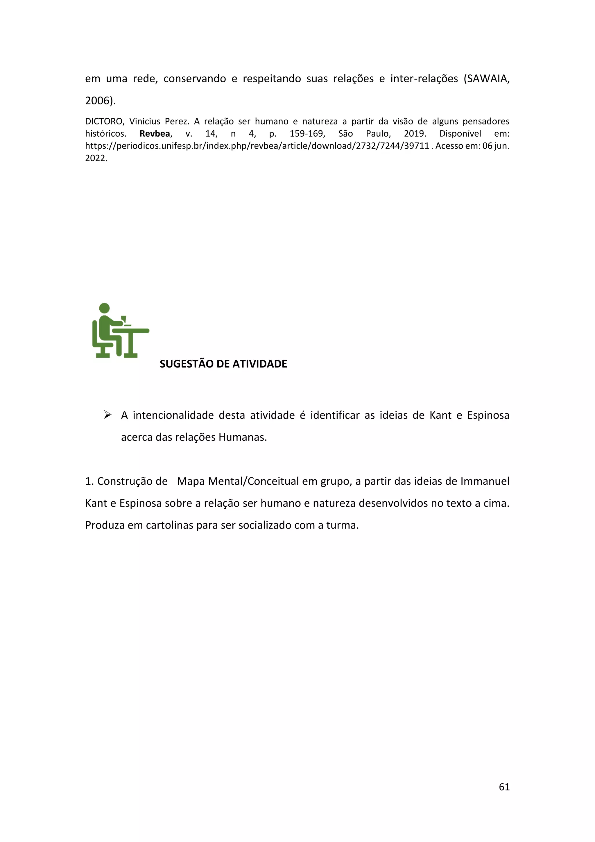 61
em uma rede, conservando e respeitando suas relações e inter-relações (SAWAIA,
2006).
DICTORO, Vinicius Perez. A relação ser humano e natureza a partir da visão de alguns pensadores
históricos. Revbea, v. 14, n 4, p. 159-169, São Paulo, 2019. Disponível em:
https://periodicos.unifesp.br/index.php/revbea/article/download/2732/7244/39711 . Acesso em: 06 jun.
2022.
SUGESTÃO DE ATIVIDADE
➢ A intencionalidade desta atividade é identificar as ideias de Kant e Espinosa
acerca das relações Humanas.
1. Construção de Mapa Mental/Conceitual em grupo, a partir das ideias de Immanuel
Kant e Espinosa sobre a relação ser humano e natureza desenvolvidos no texto a cima.
Produza em cartolinas para ser socializado com a turma.
 