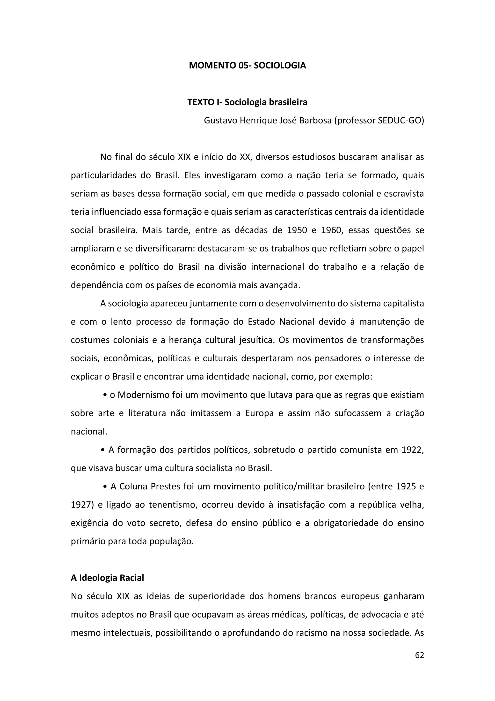 62
MOMENTO 05- SOCIOLOGIA
TEXTO I- Sociologia brasileira
Gustavo Henrique José Barbosa (professor SEDUC-GO)
No final do século XIX e início do XX, diversos estudiosos buscaram analisar as
particularidades do Brasil. Eles investigaram como a nação teria se formado, quais
seriam as bases dessa formação social, em que medida o passado colonial e escravista
teria influenciado essa formação e quais seriam as características centrais da identidade
social brasileira. Mais tarde, entre as décadas de 1950 e 1960, essas questões se
ampliaram e se diversificaram: destacaram-se os trabalhos que refletiam sobre o papel
econômico e político do Brasil na divisão internacional do trabalho e a relação de
dependência com os países de economia mais avançada.
A sociologia apareceu juntamente com o desenvolvimento do sistema capitalista
e com o lento processo da formação do Estado Nacional devido à manutenção de
costumes coloniais e a herança cultural jesuítica. Os movimentos de transformações
sociais, econômicas, políticas e culturais despertaram nos pensadores o interesse de
explicar o Brasil e encontrar uma identidade nacional, como, por exemplo:
• o Modernismo foi um movimento que lutava para que as regras que existiam
sobre arte e literatura não imitassem a Europa e assim não sufocassem a criação
nacional.
• A formação dos partidos políticos, sobretudo o partido comunista em 1922,
que visava buscar uma cultura socialista no Brasil.
• A Coluna Prestes foi um movimento político/militar brasileiro (entre 1925 e
1927) e ligado ao tenentismo, ocorreu devido à insatisfação com a república velha,
exigência do voto secreto, defesa do ensino público e a obrigatoriedade do ensino
primário para toda população.
A Ideologia Racial
No século XIX as ideias de superioridade dos homens brancos europeus ganharam
muitos adeptos no Brasil que ocupavam as áreas médicas, políticas, de advocacia e até
mesmo intelectuais, possibilitando o aprofundando do racismo na nossa sociedade. As
 