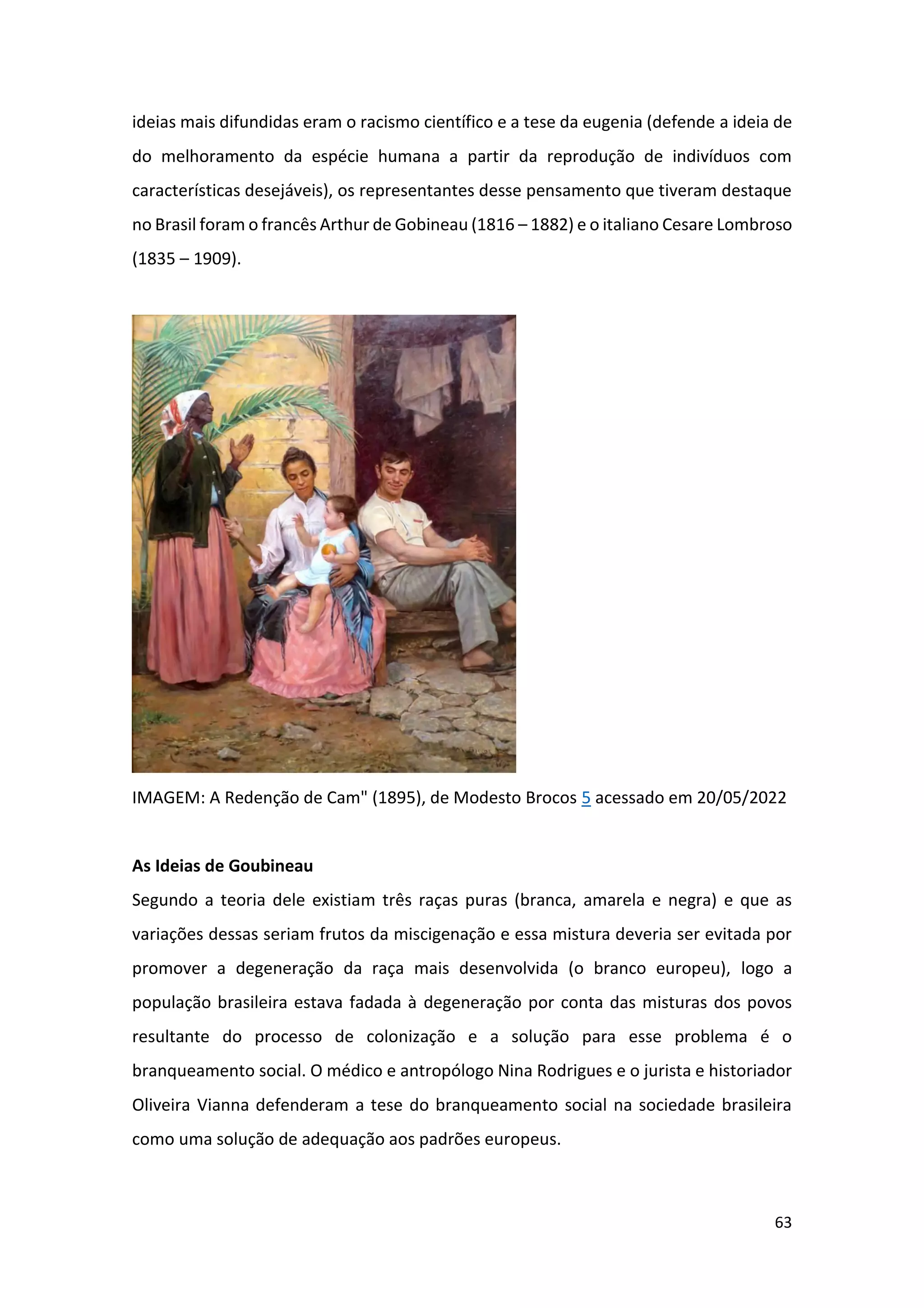 63
ideias mais difundidas eram o racismo científico e a tese da eugenia (defende a ideia de
do melhoramento da espécie humana a partir da reprodução de indivíduos com
características desejáveis), os representantes desse pensamento que tiveram destaque
no Brasil foram o francês Arthur de Gobineau (1816 – 1882) e o italiano Cesare Lombroso
(1835 – 1909).
IMAGEM: A Redenção de Cam" (1895), de Modesto Brocos 5 acessado em 20/05/2022
As Ideias de Goubineau
Segundo a teoria dele existiam três raças puras (branca, amarela e negra) e que as
variações dessas seriam frutos da miscigenação e essa mistura deveria ser evitada por
promover a degeneração da raça mais desenvolvida (o branco europeu), logo a
população brasileira estava fadada à degeneração por conta das misturas dos povos
resultante do processo de colonização e a solução para esse problema é o
branqueamento social. O médico e antropólogo Nina Rodrigues e o jurista e historiador
Oliveira Vianna defenderam a tese do branqueamento social na sociedade brasileira
como uma solução de adequação aos padrões europeus.
 