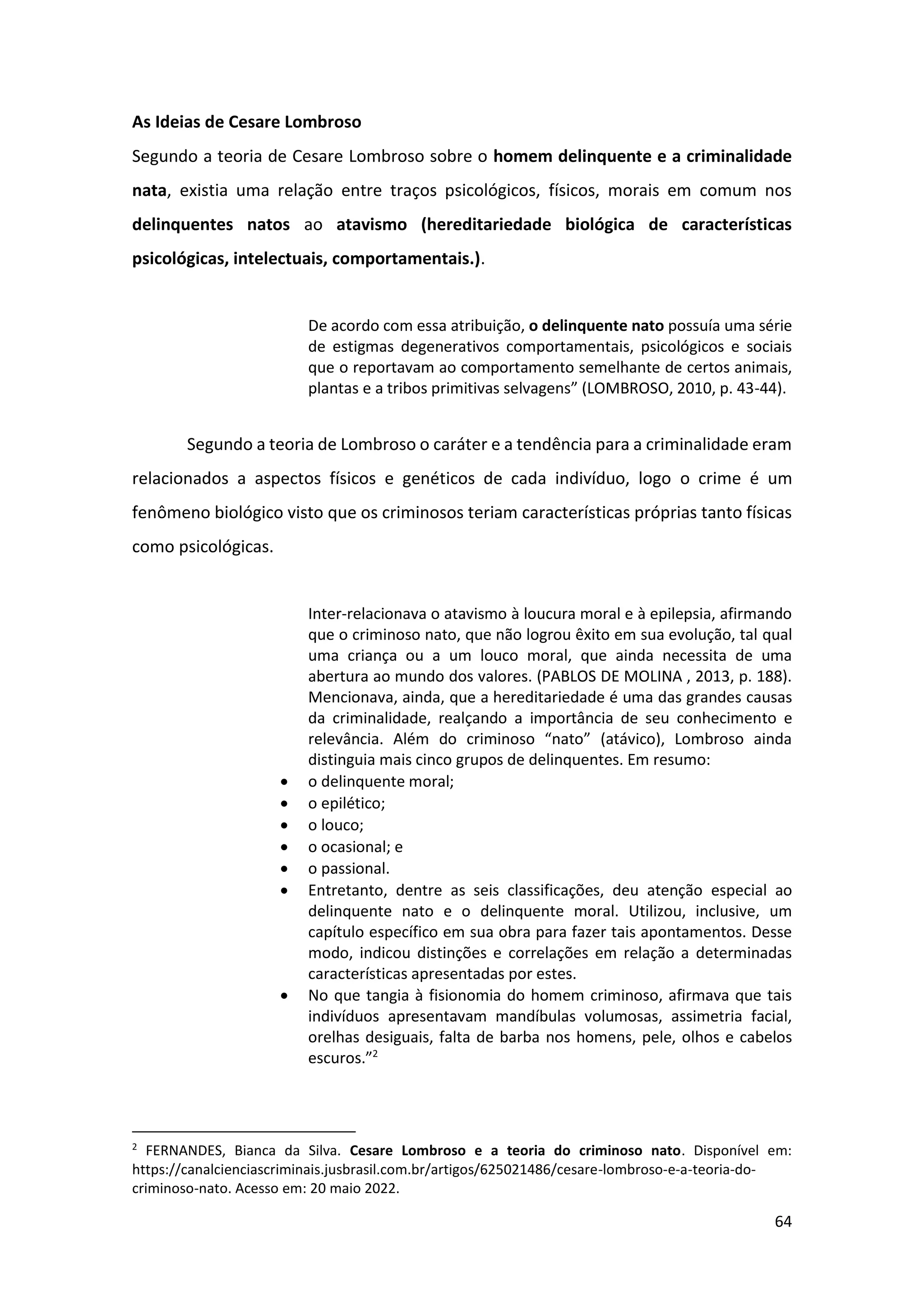 64
As Ideias de Cesare Lombroso
Segundo a teoria de Cesare Lombroso sobre o homem delinquente e a criminalidade
nata, existia uma relação entre traços psicológicos, físicos, morais em comum nos
delinquentes natos ao atavismo (hereditariedade biológica de características
psicológicas, intelectuais, comportamentais.).
De acordo com essa atribuição, o delinquente nato possuía uma série
de estigmas degenerativos comportamentais, psicológicos e sociais
que o reportavam ao comportamento semelhante de certos animais,
plantas e a tribos primitivas selvagens” (LOMBROSO, 2010, p. 43-44).
Segundo a teoria de Lombroso o caráter e a tendência para a criminalidade eram
relacionados a aspectos físicos e genéticos de cada indivíduo, logo o crime é um
fenômeno biológico visto que os criminosos teriam características próprias tanto físicas
como psicológicas.
Inter-relacionava o atavismo à loucura moral e à epilepsia, afirmando
que o criminoso nato, que não logrou êxito em sua evolução, tal qual
uma criança ou a um louco moral, que ainda necessita de uma
abertura ao mundo dos valores. (PABLOS DE MOLINA , 2013, p. 188).
Mencionava, ainda, que a hereditariedade é uma das grandes causas
da criminalidade, realçando a importância de seu conhecimento e
relevância. Além do criminoso “nato” (atávico), Lombroso ainda
distinguia mais cinco grupos de delinquentes. Em resumo:
• o delinquente moral;
• o epilético;
• o louco;
• o ocasional; e
• o passional.
• Entretanto, dentre as seis classificações, deu atenção especial ao
delinquente nato e o delinquente moral. Utilizou, inclusive, um
capítulo específico em sua obra para fazer tais apontamentos. Desse
modo, indicou distinções e correlações em relação a determinadas
características apresentadas por estes.
• No que tangia à fisionomia do homem criminoso, afirmava que tais
indivíduos apresentavam mandíbulas volumosas, assimetria facial,
orelhas desiguais, falta de barba nos homens, pele, olhos e cabelos
escuros.”2
2
FERNANDES, Bianca da Silva. Cesare Lombroso e a teoria do criminoso nato. Disponível em:
https://canalcienciascriminais.jusbrasil.com.br/artigos/625021486/cesare-lombroso-e-a-teoria-do-
criminoso-nato. Acesso em: 20 maio 2022.
 