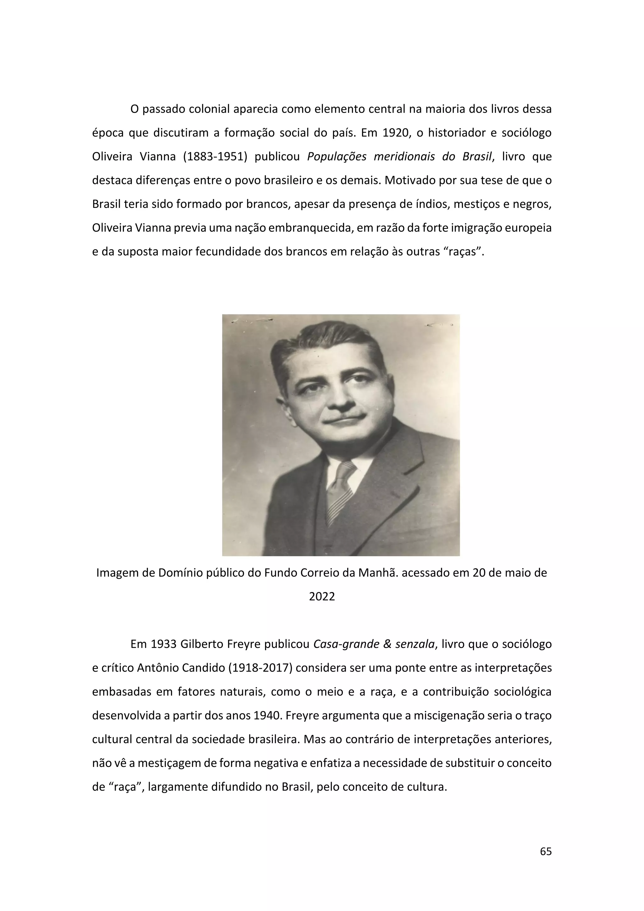 65
O passado colonial aparecia como elemento central na maioria dos livros dessa
época que discutiram a formação social do país. Em 1920, o historiador e sociólogo
Oliveira Vianna (1883-1951) publicou Populações meridionais do Brasil, livro que
destaca diferenças entre o povo brasileiro e os demais. Motivado por sua tese de que o
Brasil teria sido formado por brancos, apesar da presença de índios, mestiços e negros,
Oliveira Vianna previa uma nação embranquecida, em razão da forte imigração europeia
e da suposta maior fecundidade dos brancos em relação às outras “raças”.
Imagem de Domínio público do Fundo Correio da Manhã. acessado em 20 de maio de
2022
Em 1933 Gilberto Freyre publicou Casa-grande & senzala, livro que o sociólogo
e crítico Antônio Candido (1918-2017) considera ser uma ponte entre as interpretações
embasadas em fatores naturais, como o meio e a raça, e a contribuição sociológica
desenvolvida a partir dos anos 1940. Freyre argumenta que a miscigenação seria o traço
cultural central da sociedade brasileira. Mas ao contrário de interpretações anteriores,
não vê a mestiçagem de forma negativa e enfatiza a necessidade de substituir o conceito
de “raça”, largamente difundido no Brasil, pelo conceito de cultura.
 