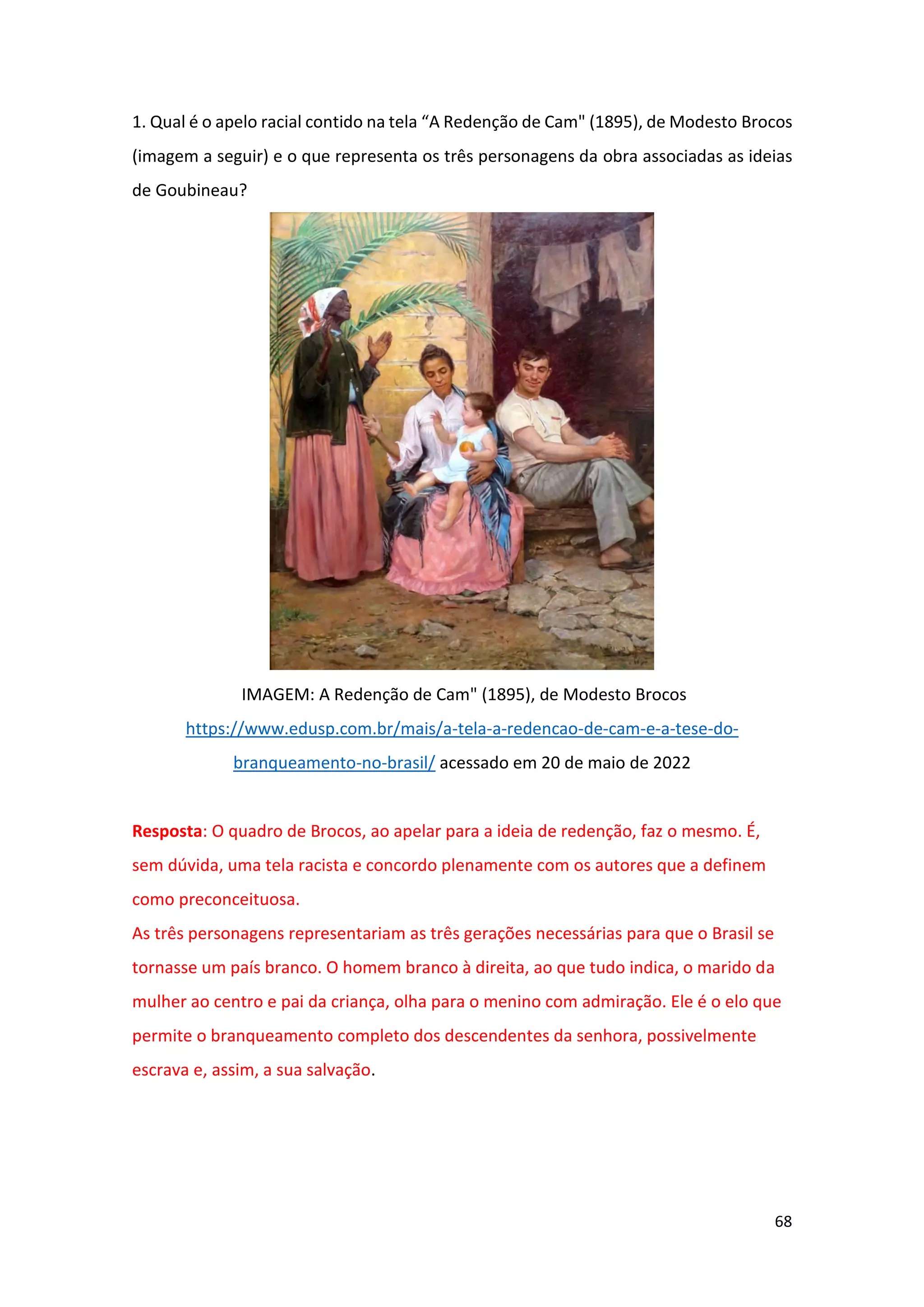 68
1. Qual é o apelo racial contido na tela “A Redenção de Cam" (1895), de Modesto Brocos
(imagem a seguir) e o que representa os três personagens da obra associadas as ideias
de Goubineau?
IMAGEM: A Redenção de Cam" (1895), de Modesto Brocos
https://www.edusp.com.br/mais/a-tela-a-redencao-de-cam-e-a-tese-do-
branqueamento-no-brasil/ acessado em 20 de maio de 2022
Resposta: O quadro de Brocos, ao apelar para a ideia de redenção, faz o mesmo. É,
sem dúvida, uma tela racista e concordo plenamente com os autores que a definem
como preconceituosa.
As três personagens representariam as três gerações necessárias para que o Brasil se
tornasse um país branco. O homem branco à direita, ao que tudo indica, o marido da
mulher ao centro e pai da criança, olha para o menino com admiração. Ele é o elo que
permite o branqueamento completo dos descendentes da senhora, possivelmente
escrava e, assim, a sua salvação.
 
