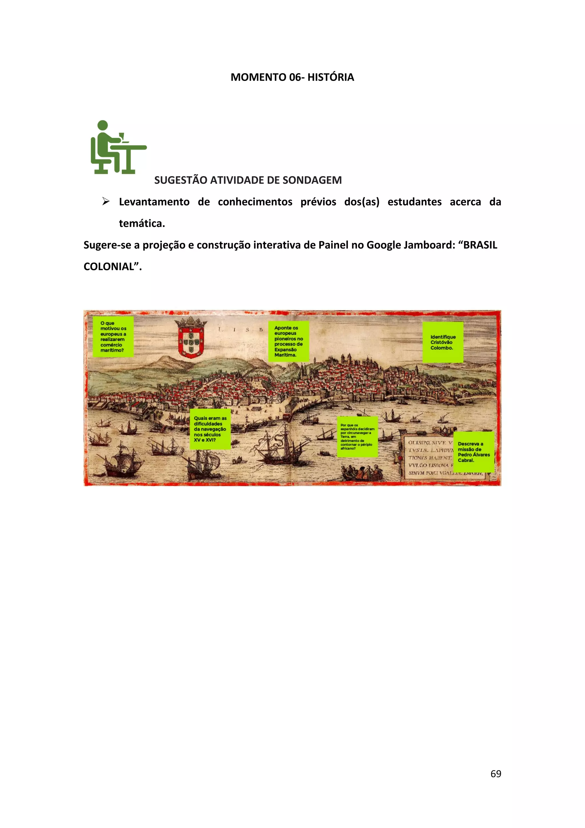 69
MOMENTO 06- HISTÓRIA
SUGESTÃO ATIVIDADE DE SONDAGEM
➢ Levantamento de conhecimentos prévios dos(as) estudantes acerca da
temática.
Sugere-se a projeção e construção interativa de Painel no Google Jamboard: “BRASIL
COLONIAL”.
 