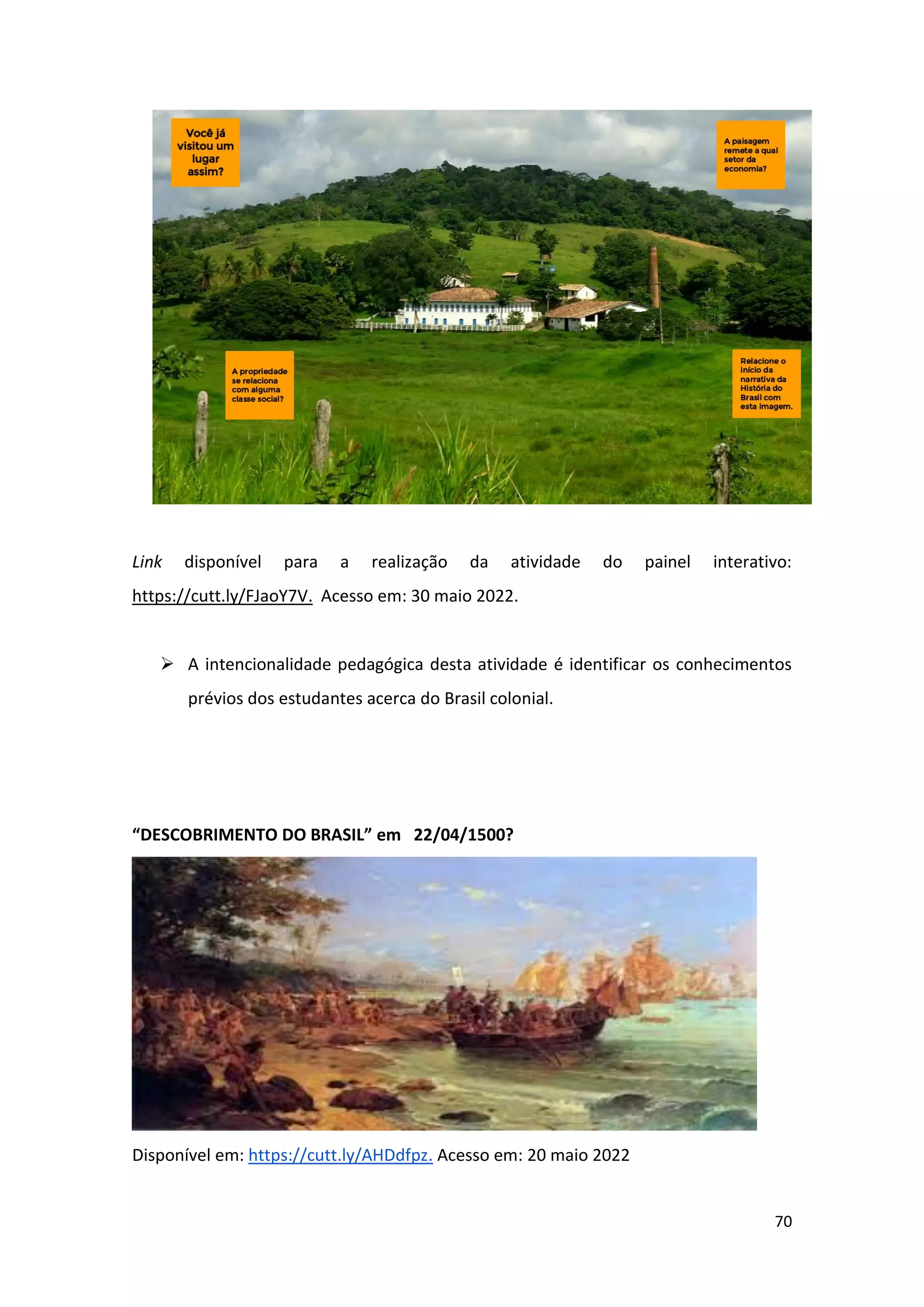 70
Link disponível para a realização da atividade do painel interativo:
https://cutt.ly/FJaoY7V. Acesso em: 30 maio 2022.
➢ A intencionalidade pedagógica desta atividade é identificar os conhecimentos
prévios dos estudantes acerca do Brasil colonial.
“DESCOBRIMENTO DO BRASIL” em 22/04/1500?
Disponível em: https://cutt.ly/AHDdfpz. Acesso em: 20 maio 2022
 