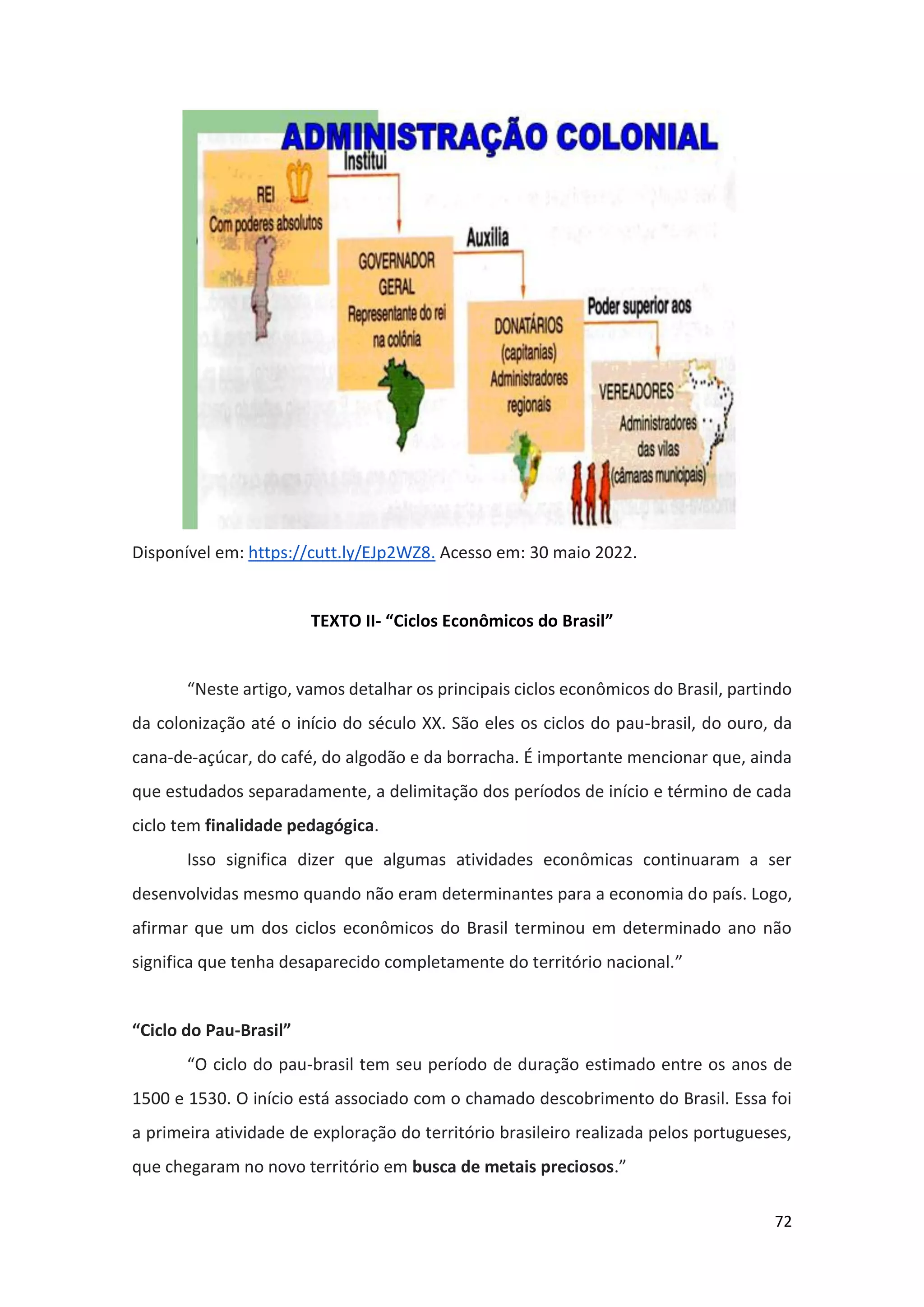 72
Disponível em: https://cutt.ly/EJp2WZ8. Acesso em: 30 maio 2022.
TEXTO II- “Ciclos Econômicos do Brasil”
“Neste artigo, vamos detalhar os principais ciclos econômicos do Brasil, partindo
da colonização até o início do século XX. São eles os ciclos do pau-brasil, do ouro, da
cana-de-açúcar, do café, do algodão e da borracha. É importante mencionar que, ainda
que estudados separadamente, a delimitação dos períodos de início e término de cada
ciclo tem finalidade pedagógica.
Isso significa dizer que algumas atividades econômicas continuaram a ser
desenvolvidas mesmo quando não eram determinantes para a economia do país. Logo,
afirmar que um dos ciclos econômicos do Brasil terminou em determinado ano não
significa que tenha desaparecido completamente do território nacional.”
“Ciclo do Pau-Brasil”
“O ciclo do pau-brasil tem seu período de duração estimado entre os anos de
1500 e 1530. O início está associado com o chamado descobrimento do Brasil. Essa foi
a primeira atividade de exploração do território brasileiro realizada pelos portugueses,
que chegaram no novo território em busca de metais preciosos.”
 