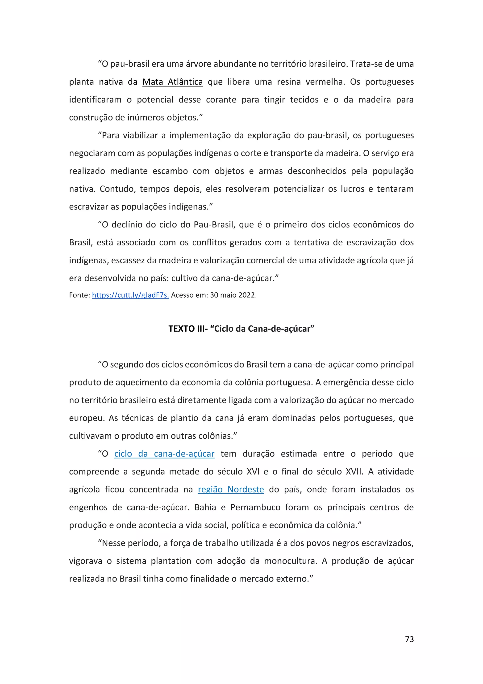 73
“O pau-brasil era uma árvore abundante no território brasileiro. Trata-se de uma
planta nativa da Mata Atlântica que libera uma resina vermelha. Os portugueses
identificaram o potencial desse corante para tingir tecidos e o da madeira para
construção de inúmeros objetos.”
“Para viabilizar a implementação da exploração do pau-brasil, os portugueses
negociaram com as populações indígenas o corte e transporte da madeira. O serviço era
realizado mediante escambo com objetos e armas desconhecidos pela população
nativa. Contudo, tempos depois, eles resolveram potencializar os lucros e tentaram
escravizar as populações indígenas.”
“O declínio do ciclo do Pau-Brasil, que é o primeiro dos ciclos econômicos do
Brasil, está associado com os conflitos gerados com a tentativa de escravização dos
indígenas, escassez da madeira e valorização comercial de uma atividade agrícola que já
era desenvolvida no país: cultivo da cana-de-açúcar.”
Fonte: https://cutt.ly/gJadF7s. Acesso em: 30 maio 2022.
TEXTO III- “Ciclo da Cana-de-açúcar”
“O segundo dos ciclos econômicos do Brasil tem a cana-de-açúcar como principal
produto de aquecimento da economia da colônia portuguesa. A emergência desse ciclo
no território brasileiro está diretamente ligada com a valorização do açúcar no mercado
europeu. As técnicas de plantio da cana já eram dominadas pelos portugueses, que
cultivavam o produto em outras colônias.”
“O ciclo da cana-de-açúcar tem duração estimada entre o período que
compreende a segunda metade do século XVI e o final do século XVII. A atividade
agrícola ficou concentrada na região Nordeste do país, onde foram instalados os
engenhos de cana-de-açúcar. Bahia e Pernambuco foram os principais centros de
produção e onde acontecia a vida social, política e econômica da colônia.”
“Nesse período, a força de trabalho utilizada é a dos povos negros escravizados,
vigorava o sistema plantation com adoção da monocultura. A produção de açúcar
realizada no Brasil tinha como finalidade o mercado externo.”
 