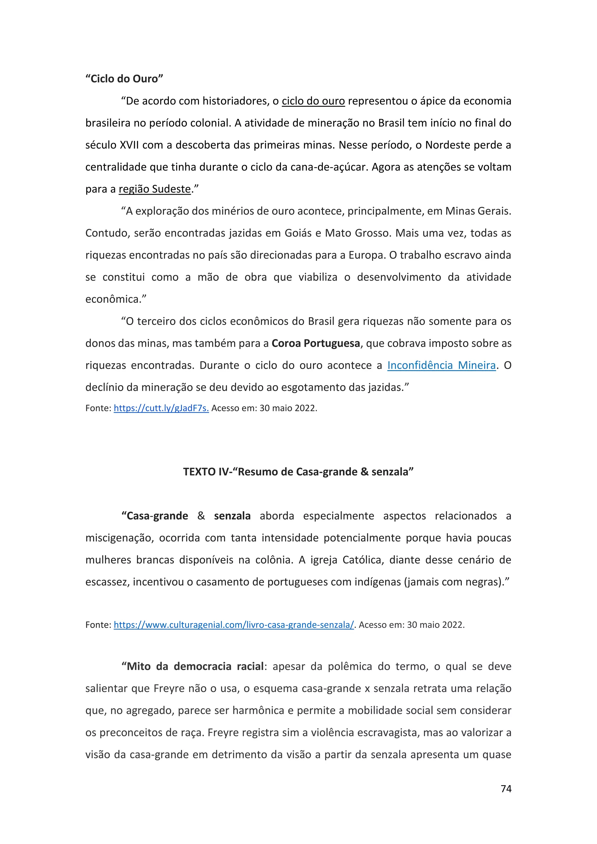 74
“Ciclo do Ouro”
“De acordo com historiadores, o ciclo do ouro representou o ápice da economia
brasileira no período colonial. A atividade de mineração no Brasil tem início no final do
século XVII com a descoberta das primeiras minas. Nesse período, o Nordeste perde a
centralidade que tinha durante o ciclo da cana-de-açúcar. Agora as atenções se voltam
para a região Sudeste.”
“A exploração dos minérios de ouro acontece, principalmente, em Minas Gerais.
Contudo, serão encontradas jazidas em Goiás e Mato Grosso. Mais uma vez, todas as
riquezas encontradas no país são direcionadas para a Europa. O trabalho escravo ainda
se constitui como a mão de obra que viabiliza o desenvolvimento da atividade
econômica.”
“O terceiro dos ciclos econômicos do Brasil gera riquezas não somente para os
donos das minas, mas também para a Coroa Portuguesa, que cobrava imposto sobre as
riquezas encontradas. Durante o ciclo do ouro acontece a Inconfidência Mineira. O
declínio da mineração se deu devido ao esgotamento das jazidas.”
Fonte: https://cutt.ly/gJadF7s. Acesso em: 30 maio 2022.
TEXTO IV-“Resumo de Casa-grande & senzala”
“Casa-grande & senzala aborda especialmente aspectos relacionados a
miscigenação, ocorrida com tanta intensidade potencialmente porque havia poucas
mulheres brancas disponíveis na colônia. A igreja Católica, diante desse cenário de
escassez, incentivou o casamento de portugueses com indígenas (jamais com negras).”
Fonte: https://www.culturagenial.com/livro-casa-grande-senzala/. Acesso em: 30 maio 2022.
“Mito da democracia racial: apesar da polêmica do termo, o qual se deve
salientar que Freyre não o usa, o esquema casa-grande x senzala retrata uma relação
que, no agregado, parece ser harmônica e permite a mobilidade social sem considerar
os preconceitos de raça. Freyre registra sim a violência escravagista, mas ao valorizar a
visão da casa-grande em detrimento da visão a partir da senzala apresenta um quase
 