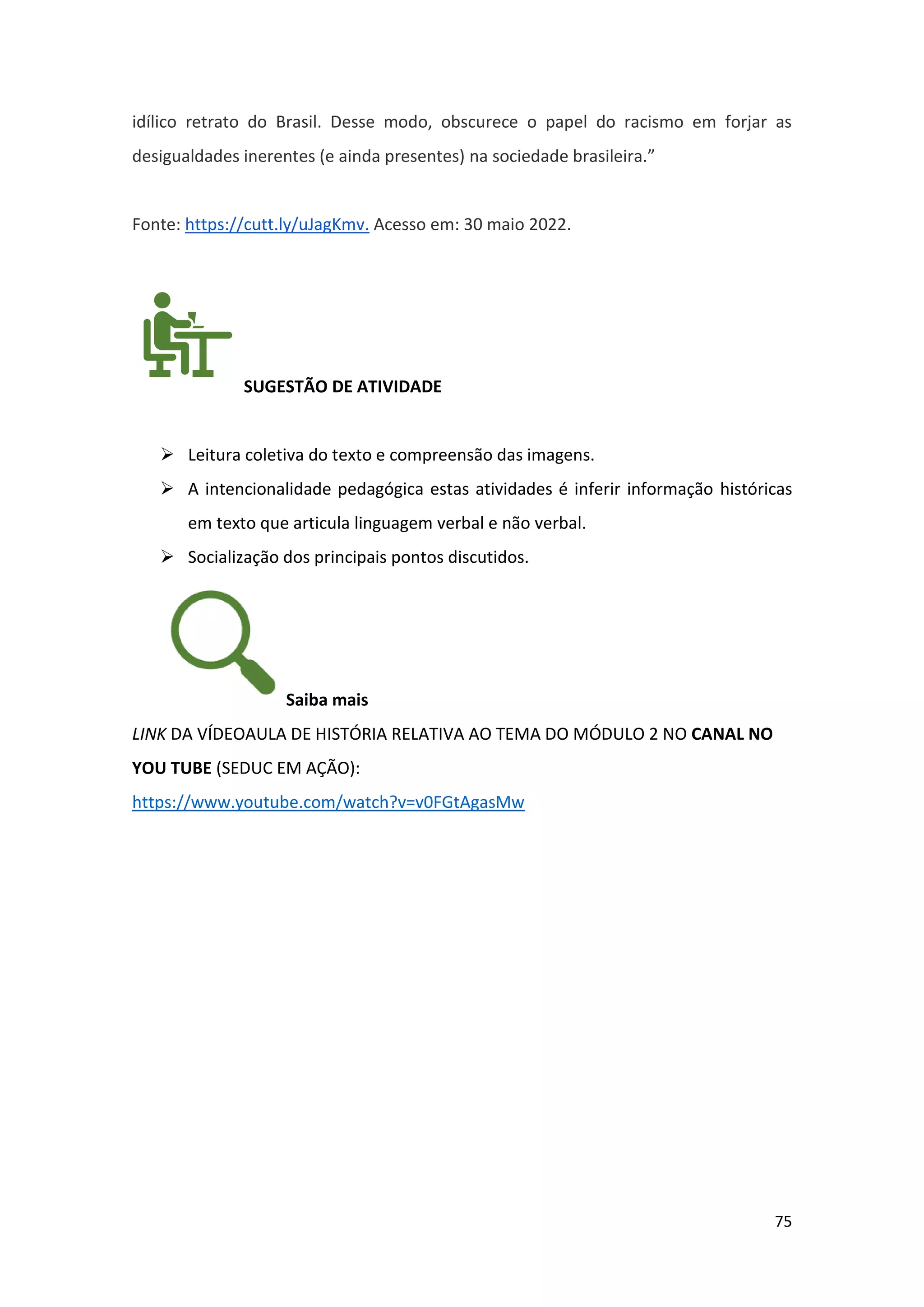75
idílico retrato do Brasil. Desse modo, obscurece o papel do racismo em forjar as
desigualdades inerentes (e ainda presentes) na sociedade brasileira.”
Fonte: https://cutt.ly/uJagKmv. Acesso em: 30 maio 2022.
SUGESTÃO DE ATIVIDADE
➢ Leitura coletiva do texto e compreensão das imagens.
➢ A intencionalidade pedagógica estas atividades é inferir informação históricas
em texto que articula linguagem verbal e não verbal.
➢ Socialização dos principais pontos discutidos.
Saiba mais
LINK DA VÍDEOAULA DE HISTÓRIA RELATIVA AO TEMA DO MÓDULO 2 NO CANAL NO
YOU TUBE (SEDUC EM AÇÃO):
https://www.youtube.com/watch?v=v0FGtAgasMw
 