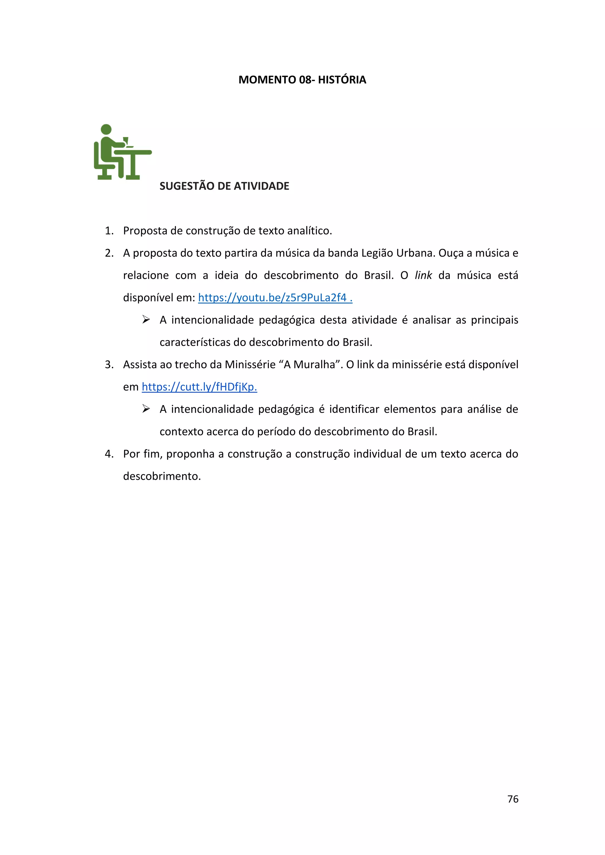 76
MOMENTO 08- HISTÓRIA
SUGESTÃO DE ATIVIDADE
1. Proposta de construção de texto analítico.
2. A proposta do texto partira da música da banda Legião Urbana. Ouça a música e
relacione com a ideia do descobrimento do Brasil. O link da música está
disponível em: https://youtu.be/z5r9PuLa2f4 .
➢ A intencionalidade pedagógica desta atividade é analisar as principais
características do descobrimento do Brasil.
3. Assista ao trecho da Minissérie “A Muralha”. O link da minissérie está disponível
em https://cutt.ly/fHDfjKp.
➢ A intencionalidade pedagógica é identificar elementos para análise de
contexto acerca do período do descobrimento do Brasil.
4. Por fim, proponha a construção a construção individual de um texto acerca do
descobrimento.
 