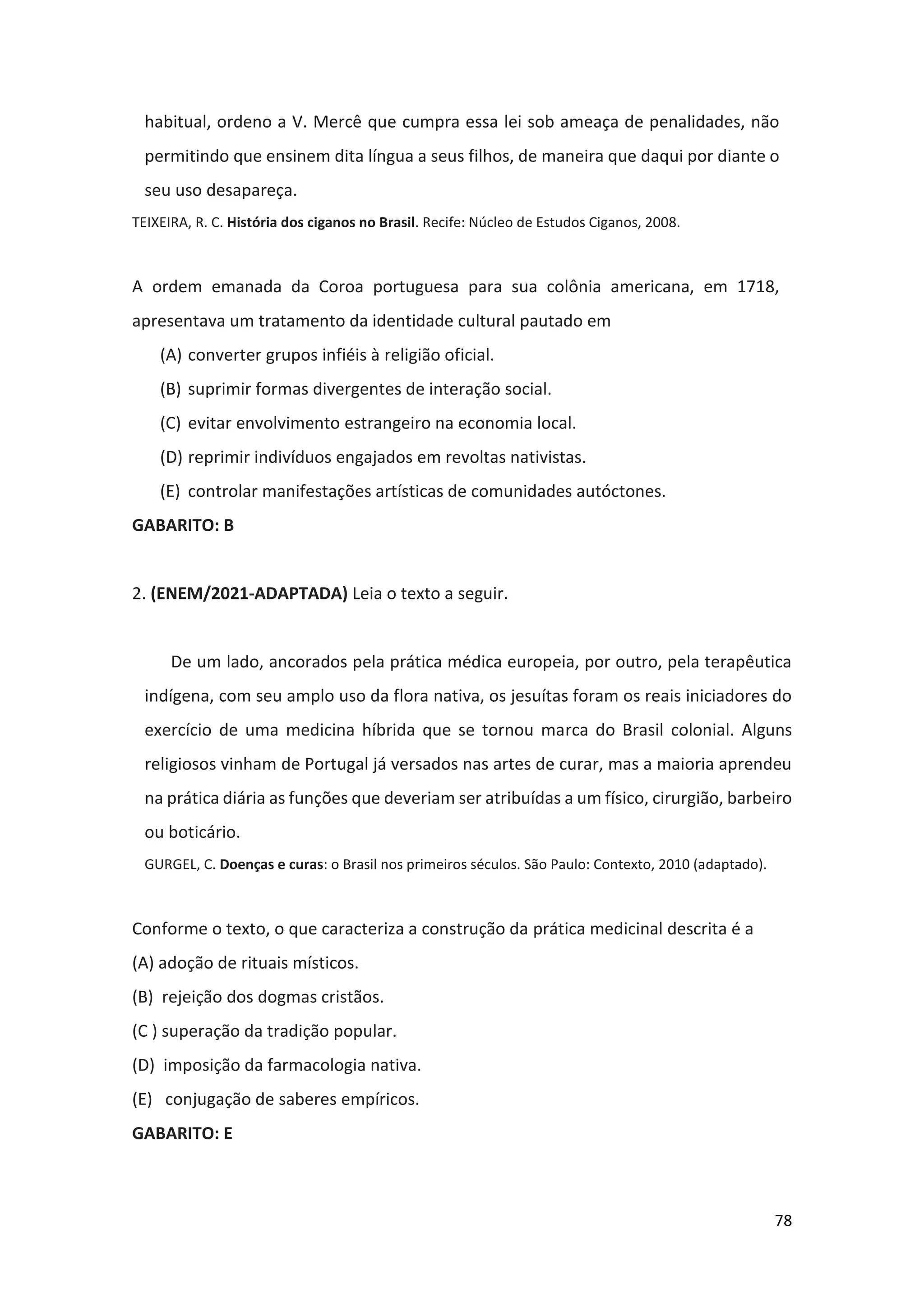 78
habitual, ordeno a V. Mercê que cumpra essa lei sob ameaça de penalidades, não
permitindo que ensinem dita língua a seus filhos, de maneira que daqui por diante o
seu uso desapareça.
TEIXEIRA, R. C. História dos ciganos no Brasil. Recife: Núcleo de Estudos Ciganos, 2008.
A ordem emanada da Coroa portuguesa para sua colônia americana, em 1718,
apresentava um tratamento da identidade cultural pautado em
(A) converter grupos infiéis à religião oficial.
(B) suprimir formas divergentes de interação social.
(C) evitar envolvimento estrangeiro na economia local.
(D) reprimir indivíduos engajados em revoltas nativistas.
(E) controlar manifestações artísticas de comunidades autóctones.
GABARITO: B
2. (ENEM/2021-ADAPTADA) Leia o texto a seguir.
De um lado, ancorados pela prática médica europeia, por outro, pela terapêutica
indígena, com seu amplo uso da flora nativa, os jesuítas foram os reais iniciadores do
exercício de uma medicina híbrida que se tornou marca do Brasil colonial. Alguns
religiosos vinham de Portugal já versados nas artes de curar, mas a maioria aprendeu
na prática diária as funções que deveriam ser atribuídas a um físico, cirurgião, barbeiro
ou boticário.
GURGEL, C. Doenças e curas: o Brasil nos primeiros séculos. São Paulo: Contexto, 2010 (adaptado).
Conforme o texto, o que caracteriza a construção da prática medicinal descrita é a
(A) adoção de rituais místicos.
(B) rejeição dos dogmas cristãos.
(C ) superação da tradição popular.
(D) imposição da farmacologia nativa.
(E) conjugação de saberes empíricos.
GABARITO: E
 