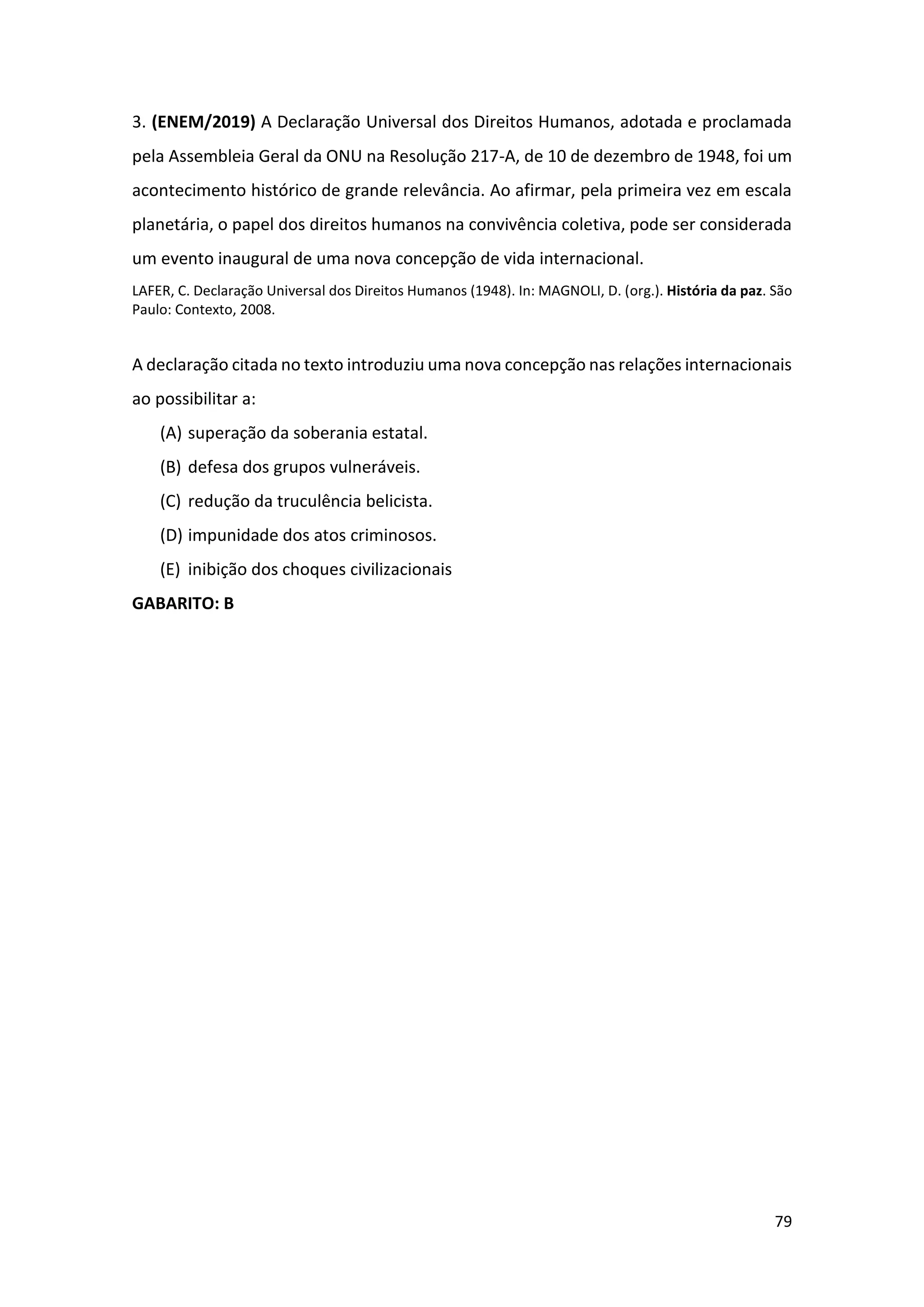 79
3. (ENEM/2019) A Declaração Universal dos Direitos Humanos, adotada e proclamada
pela Assembleia Geral da ONU na Resolução 217-A, de 10 de dezembro de 1948, foi um
acontecimento histórico de grande relevância. Ao afirmar, pela primeira vez em escala
planetária, o papel dos direitos humanos na convivência coletiva, pode ser considerada
um evento inaugural de uma nova concepção de vida internacional.
LAFER, C. Declaração Universal dos Direitos Humanos (1948). In: MAGNOLI, D. (org.). História da paz. São
Paulo: Contexto, 2008.
A declaração citada no texto introduziu uma nova concepção nas relações internacionais
ao possibilitar a:
(A) superação da soberania estatal.
(B) defesa dos grupos vulneráveis.
(C) redução da truculência belicista.
(D) impunidade dos atos criminosos.
(E) inibição dos choques civilizacionais
GABARITO: B
 
