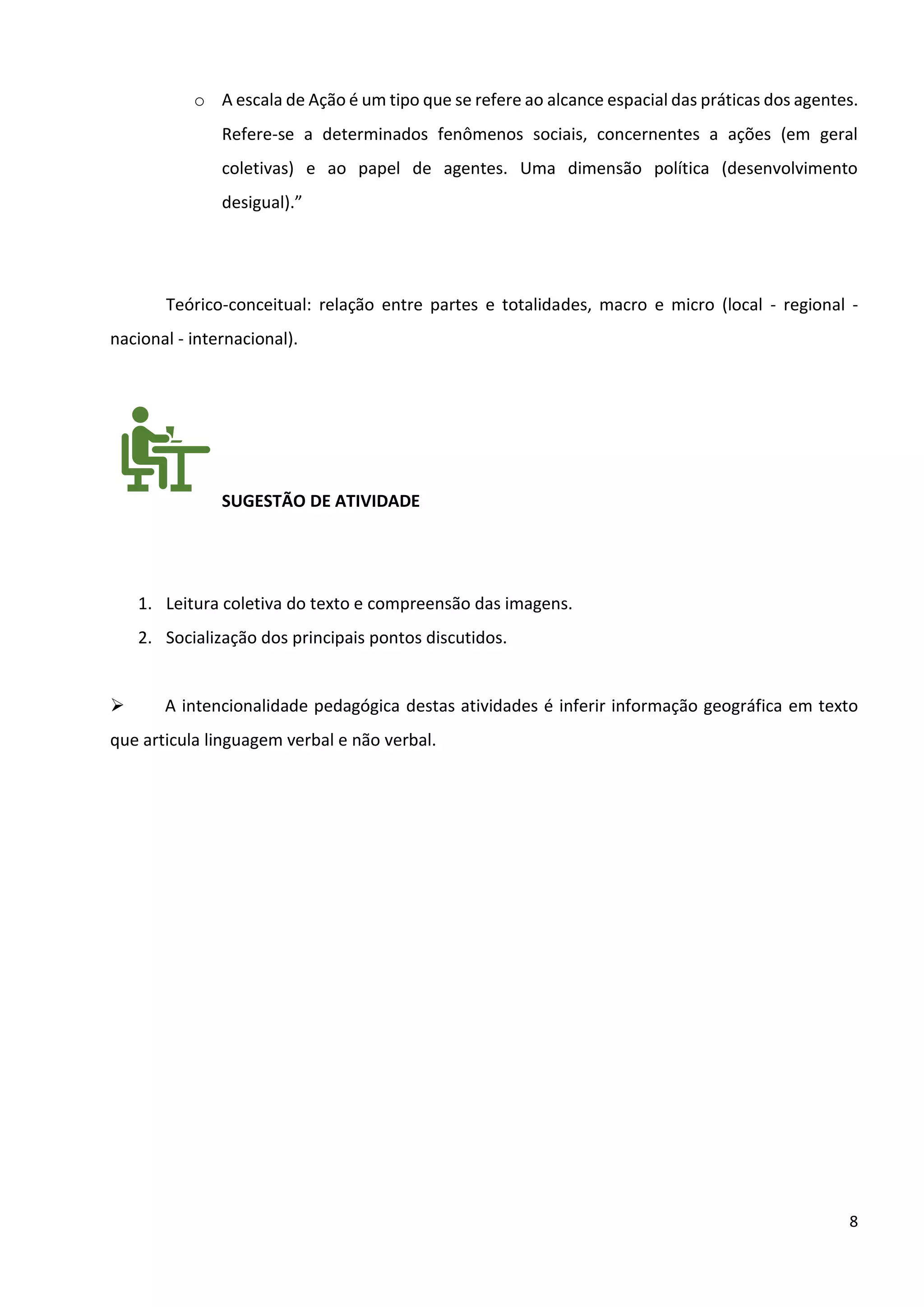 8
o A escala de Ação é um tipo que se refere ao alcance espacial das práticas dos agentes.
Refere-se a determinados fenômenos sociais, concernentes a ações (em geral
coletivas) e ao papel de agentes. Uma dimensão política (desenvolvimento
desigual).”
Teórico-conceitual: relação entre partes e totalidades, macro e micro (local - regional -
nacional - internacional).
SUGESTÃO DE ATIVIDADE
1. Leitura coletiva do texto e compreensão das imagens.
2. Socialização dos principais pontos discutidos.
➢ A intencionalidade pedagógica destas atividades é inferir informação geográfica em texto
que articula linguagem verbal e não verbal.
 