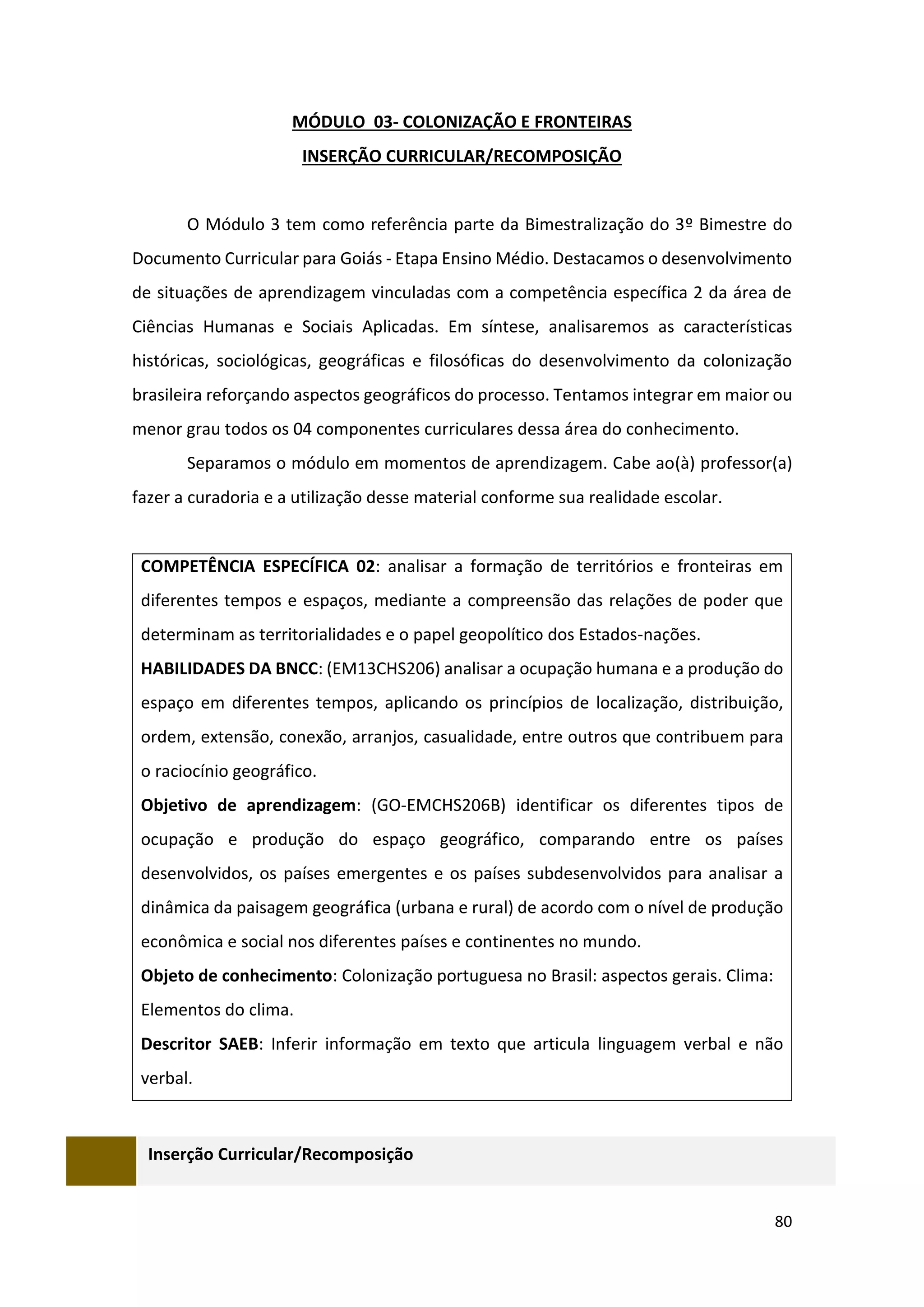 80
MÓDULO 03- COLONIZAÇÃO E FRONTEIRAS
INSERÇÃO CURRICULAR/RECOMPOSIÇÃO
O Módulo 3 tem como referência parte da Bimestralização do 3º Bimestre do
Documento Curricular para Goiás - Etapa Ensino Médio. Destacamos o desenvolvimento
de situações de aprendizagem vinculadas com a competência específica 2 da área de
Ciências Humanas e Sociais Aplicadas. Em síntese, analisaremos as características
históricas, sociológicas, geográficas e filosóficas do desenvolvimento da colonização
brasileira reforçando aspectos geográficos do processo. Tentamos integrar em maior ou
menor grau todos os 04 componentes curriculares dessa área do conhecimento.
Separamos o módulo em momentos de aprendizagem. Cabe ao(à) professor(a)
fazer a curadoria e a utilização desse material conforme sua realidade escolar.
COMPETÊNCIA ESPECÍFICA 02: analisar a formação de territórios e fronteiras em
diferentes tempos e espaços, mediante a compreensão das relações de poder que
determinam as territorialidades e o papel geopolítico dos Estados-nações.
HABILIDADES DA BNCC: (EM13CHS206) analisar a ocupação humana e a produção do
espaço em diferentes tempos, aplicando os princípios de localização, distribuição,
ordem, extensão, conexão, arranjos, casualidade, entre outros que contribuem para
o raciocínio geográfico.
Objetivo de aprendizagem: (GO-EMCHS206B) identificar os diferentes tipos de
ocupação e produção do espaço geográfico, comparando entre os países
desenvolvidos, os países emergentes e os países subdesenvolvidos para analisar a
dinâmica da paisagem geográfica (urbana e rural) de acordo com o nível de produção
econômica e social nos diferentes países e continentes no mundo.
Objeto de conhecimento: Colonização portuguesa no Brasil: aspectos gerais. Clima:
Elementos do clima.
Descritor SAEB: Inferir informação em texto que articula linguagem verbal e não
verbal.
Inserção Curricular/Recomposição
 