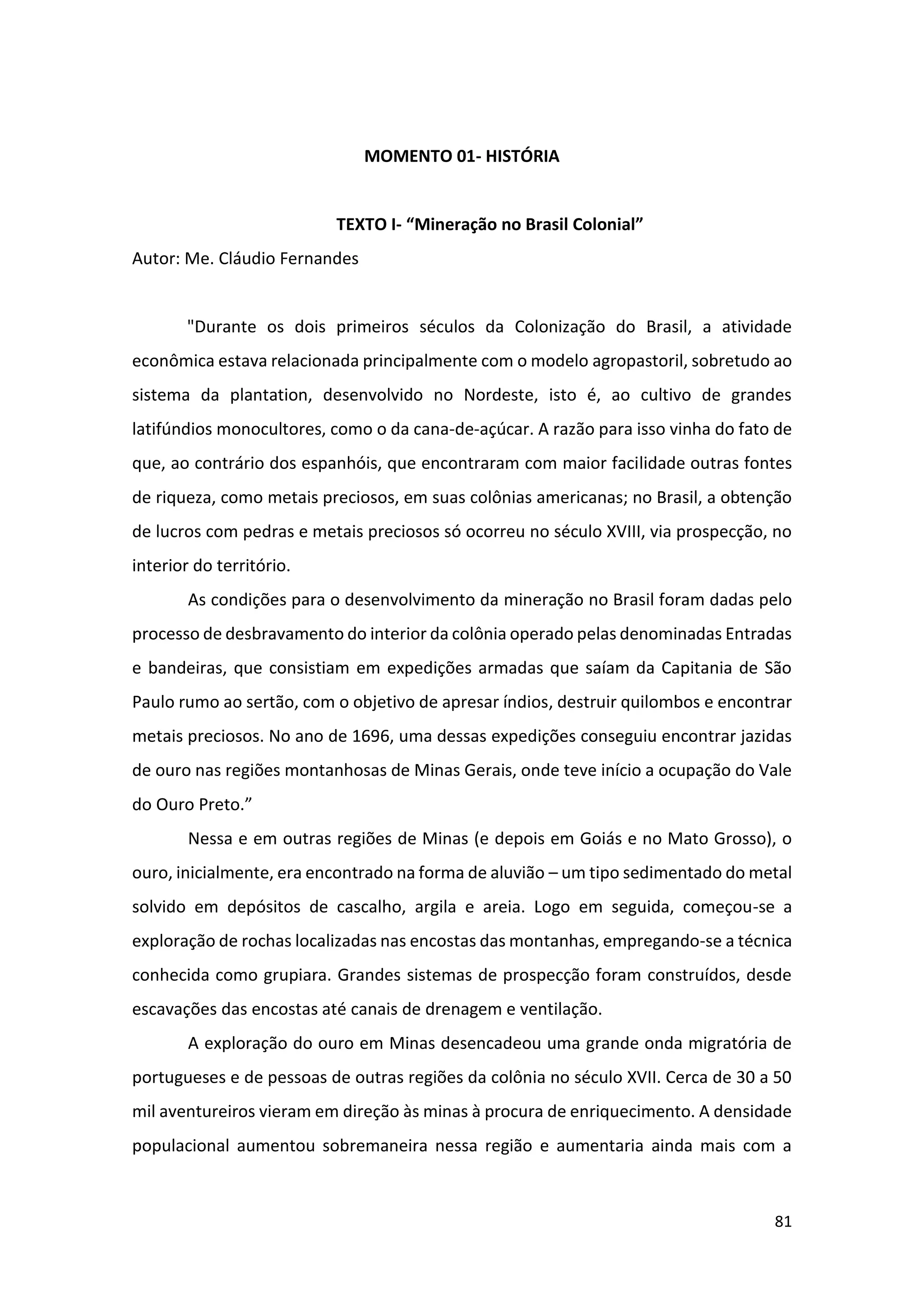 81
MOMENTO 01- HISTÓRIA
TEXTO I- “Mineração no Brasil Colonial”
Autor: Me. Cláudio Fernandes
"Durante os dois primeiros séculos da Colonização do Brasil, a atividade
econômica estava relacionada principalmente com o modelo agropastoril, sobretudo ao
sistema da plantation, desenvolvido no Nordeste, isto é, ao cultivo de grandes
latifúndios monocultores, como o da cana-de-açúcar. A razão para isso vinha do fato de
que, ao contrário dos espanhóis, que encontraram com maior facilidade outras fontes
de riqueza, como metais preciosos, em suas colônias americanas; no Brasil, a obtenção
de lucros com pedras e metais preciosos só ocorreu no século XVIII, via prospecção, no
interior do território.
As condições para o desenvolvimento da mineração no Brasil foram dadas pelo
processo de desbravamento do interior da colônia operado pelas denominadas Entradas
e bandeiras, que consistiam em expedições armadas que saíam da Capitania de São
Paulo rumo ao sertão, com o objetivo de apresar índios, destruir quilombos e encontrar
metais preciosos. No ano de 1696, uma dessas expedições conseguiu encontrar jazidas
de ouro nas regiões montanhosas de Minas Gerais, onde teve início a ocupação do Vale
do Ouro Preto.”
Nessa e em outras regiões de Minas (e depois em Goiás e no Mato Grosso), o
ouro, inicialmente, era encontrado na forma de aluvião – um tipo sedimentado do metal
solvido em depósitos de cascalho, argila e areia. Logo em seguida, começou-se a
exploração de rochas localizadas nas encostas das montanhas, empregando-se a técnica
conhecida como grupiara. Grandes sistemas de prospecção foram construídos, desde
escavações das encostas até canais de drenagem e ventilação.
A exploração do ouro em Minas desencadeou uma grande onda migratória de
portugueses e de pessoas de outras regiões da colônia no século XVII. Cerca de 30 a 50
mil aventureiros vieram em direção às minas à procura de enriquecimento. A densidade
populacional aumentou sobremaneira nessa região e aumentaria ainda mais com a
 