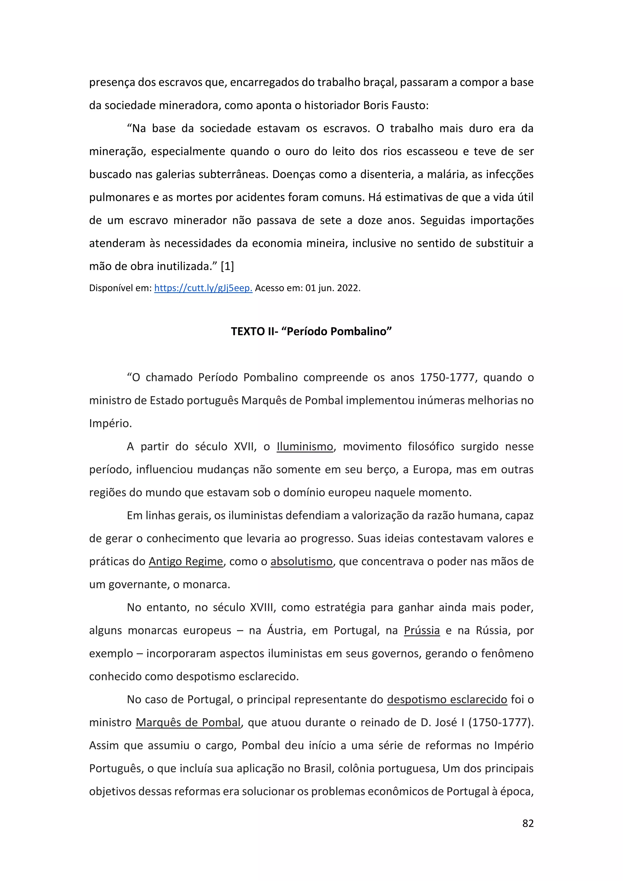 82
presença dos escravos que, encarregados do trabalho braçal, passaram a compor a base
da sociedade mineradora, como aponta o historiador Boris Fausto:
“Na base da sociedade estavam os escravos. O trabalho mais duro era da
mineração, especialmente quando o ouro do leito dos rios escasseou e teve de ser
buscado nas galerias subterrâneas. Doenças como a disenteria, a malária, as infecções
pulmonares e as mortes por acidentes foram comuns. Há estimativas de que a vida útil
de um escravo minerador não passava de sete a doze anos. Seguidas importações
atenderam às necessidades da economia mineira, inclusive no sentido de substituir a
mão de obra inutilizada.” [1]
Disponível em: https://cutt.ly/gJj5eep. Acesso em: 01 jun. 2022.
TEXTO II- “Período Pombalino”
“O chamado Período Pombalino compreende os anos 1750-1777, quando o
ministro de Estado português Marquês de Pombal implementou inúmeras melhorias no
Império.
A partir do século XVII, o Iluminismo, movimento filosófico surgido nesse
período, influenciou mudanças não somente em seu berço, a Europa, mas em outras
regiões do mundo que estavam sob o domínio europeu naquele momento.
Em linhas gerais, os iluministas defendiam a valorização da razão humana, capaz
de gerar o conhecimento que levaria ao progresso. Suas ideias contestavam valores e
práticas do Antigo Regime, como o absolutismo, que concentrava o poder nas mãos de
um governante, o monarca.
No entanto, no século XVIII, como estratégia para ganhar ainda mais poder,
alguns monarcas europeus – na Áustria, em Portugal, na Prússia e na Rússia, por
exemplo – incorporaram aspectos iluministas em seus governos, gerando o fenômeno
conhecido como despotismo esclarecido.
No caso de Portugal, o principal representante do despotismo esclarecido foi o
ministro Marquês de Pombal, que atuou durante o reinado de D. José I (1750-1777).
Assim que assumiu o cargo, Pombal deu início a uma série de reformas no Império
Português, o que incluía sua aplicação no Brasil, colônia portuguesa, Um dos principais
objetivos dessas reformas era solucionar os problemas econômicos de Portugal à época,
 