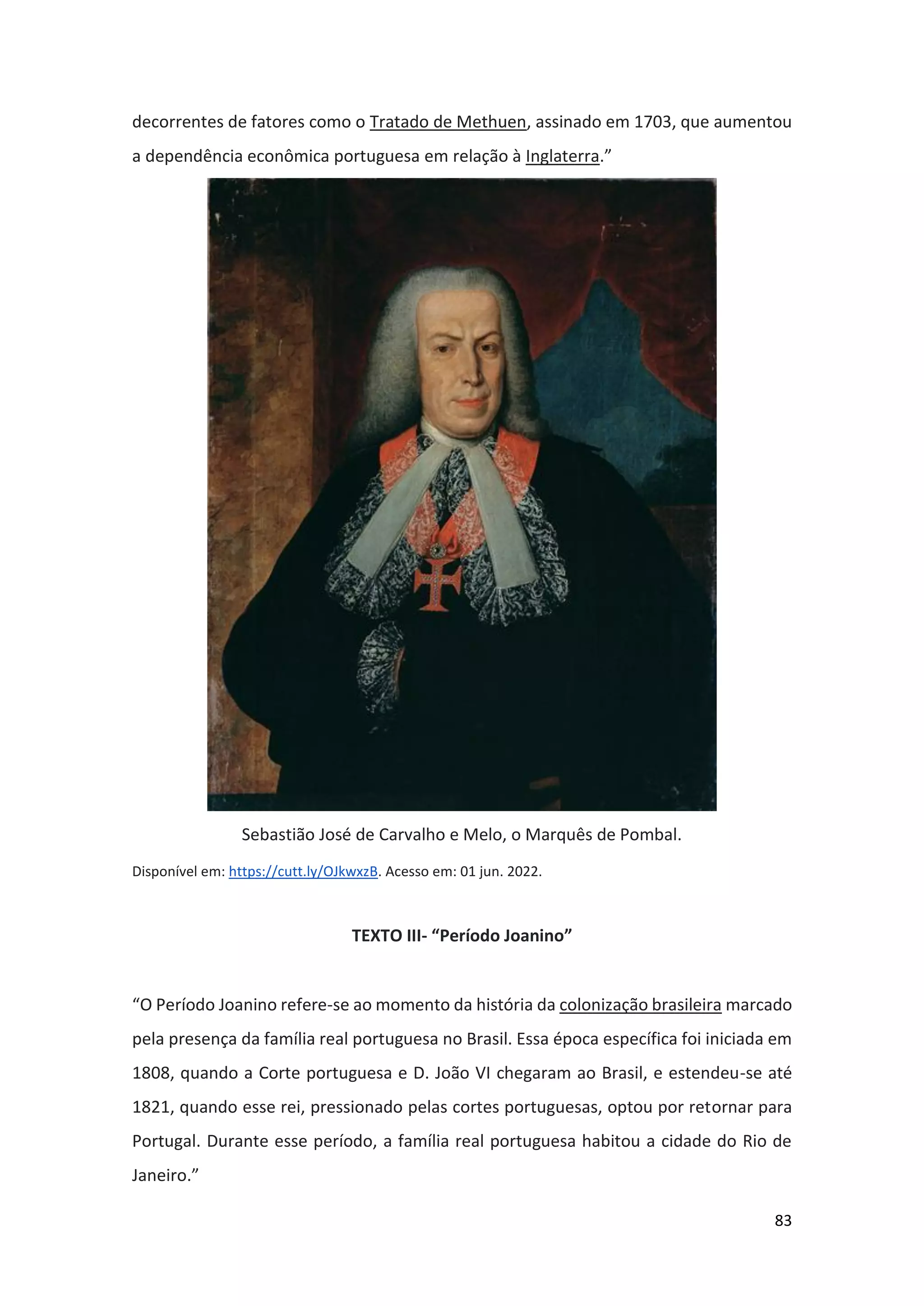 83
decorrentes de fatores como o Tratado de Methuen, assinado em 1703, que aumentou
a dependência econômica portuguesa em relação à Inglaterra.”
Sebastião José de Carvalho e Melo, o Marquês de Pombal.
Disponível em: https://cutt.ly/OJkwxzB. Acesso em: 01 jun. 2022.
TEXTO III- “Período Joanino”
“O Período Joanino refere-se ao momento da história da colonização brasileira marcado
pela presença da família real portuguesa no Brasil. Essa época específica foi iniciada em
1808, quando a Corte portuguesa e D. João VI chegaram ao Brasil, e estendeu-se até
1821, quando esse rei, pressionado pelas cortes portuguesas, optou por retornar para
Portugal. Durante esse período, a família real portuguesa habitou a cidade do Rio de
Janeiro.”
 