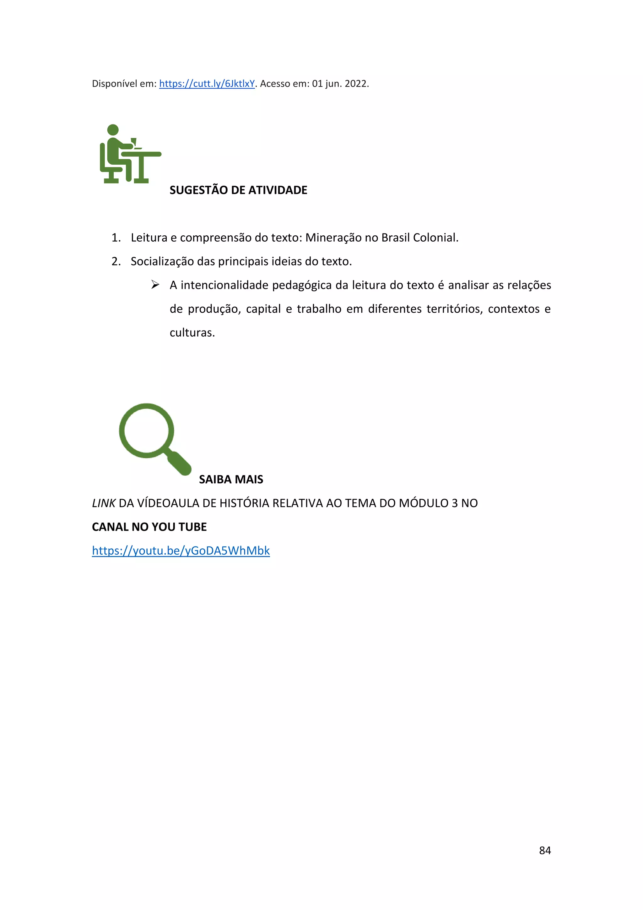 84
Disponível em: https://cutt.ly/6JktlxY. Acesso em: 01 jun. 2022.
SUGESTÃO DE ATIVIDADE
1. Leitura e compreensão do texto: Mineração no Brasil Colonial.
2. Socialização das principais ideias do texto.
➢ A intencionalidade pedagógica da leitura do texto é analisar as relações
de produção, capital e trabalho em diferentes territórios, contextos e
culturas.
SAIBA MAIS
LINK DA VÍDEOAULA DE HISTÓRIA RELATIVA AO TEMA DO MÓDULO 3 NO
CANAL NO YOU TUBE
https://youtu.be/yGoDA5WhMbk
 