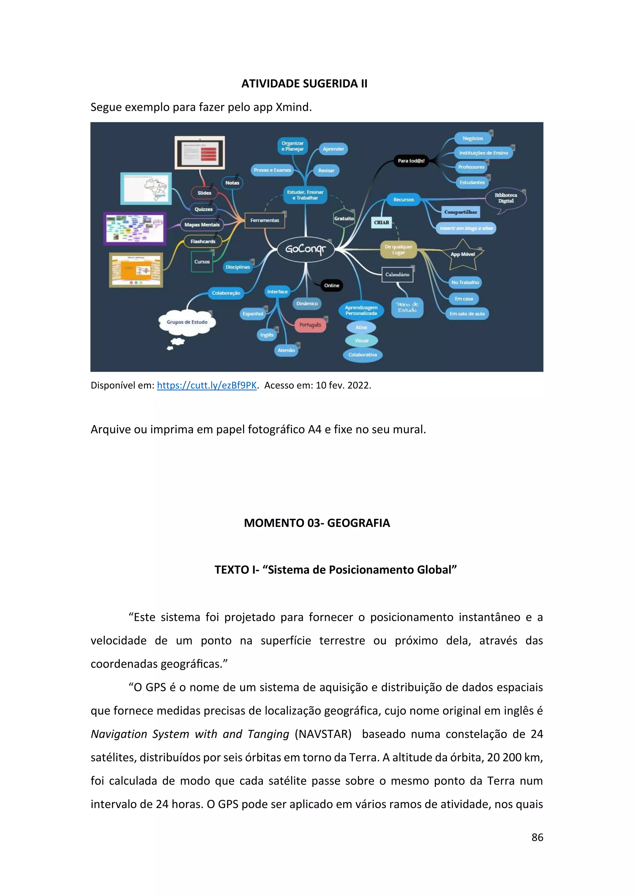 86
ATIVIDADE SUGERIDA II
Segue exemplo para fazer pelo app Xmind.
Disponível em: https://cutt.ly/ezBf9PK. Acesso em: 10 fev. 2022.
Arquive ou imprima em papel fotográfico A4 e fixe no seu mural.
MOMENTO 03- GEOGRAFIA
TEXTO I- “Sistema de Posicionamento Global”
“Este sistema foi projetado para fornecer o posicionamento instantâneo e a
velocidade de um ponto na superfície terrestre ou próximo dela, através das
coordenadas geográﬁcas.”
“O GPS é o nome de um sistema de aquisição e distribuição de dados espaciais
que fornece medidas precisas de localização geográfica, cujo nome original em inglês é
Navigation System with and Tanging (NAVSTAR) baseado numa constelação de 24
satélites, distribuídos por seis órbitas em torno da Terra. A altitude da órbita, 20 200 km,
foi calculada de modo que cada satélite passe sobre o mesmo ponto da Terra num
intervalo de 24 horas. O GPS pode ser aplicado em vários ramos de atividade, nos quais
 