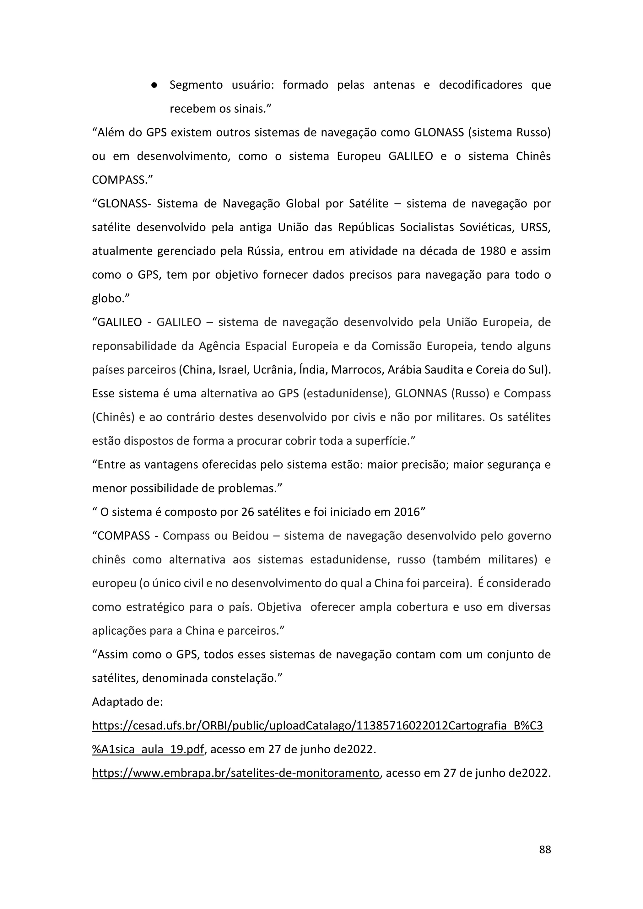 88
● Segmento usuário: formado pelas antenas e decodificadores que
recebem os sinais.”
“Além do GPS existem outros sistemas de navegação como GLONASS (sistema Russo)
ou em desenvolvimento, como o sistema Europeu GALILEO e o sistema Chinês
COMPASS.”
“GLONASS- Sistema de Navegação Global por Satélite – sistema de navegação por
satélite desenvolvido pela antiga União das Repúblicas Socialistas Soviéticas, URSS,
atualmente gerenciado pela Rússia, entrou em atividade na década de 1980 e assim
como o GPS, tem por objetivo fornecer dados precisos para navegação para todo o
globo.”
“GALILEO - GALILEO – sistema de navegação desenvolvido pela União Europeia, de
reponsabilidade da Agência Espacial Europeia e da Comissão Europeia, tendo alguns
países parceiros (China, Israel, Ucrânia, Índia, Marrocos, Arábia Saudita e Coreia do Sul).
Esse sistema é uma alternativa ao GPS (estadunidense), GLONNAS (Russo) e Compass
(Chinês) e ao contrário destes desenvolvido por civis e não por militares. Os satélites
estão dispostos de forma a procurar cobrir toda a superfície.”
“Entre as vantagens oferecidas pelo sistema estão: maior precisão; maior segurança e
menor possibilidade de problemas.”
“ O sistema é composto por 26 satélites e foi iniciado em 2016”
“COMPASS - Compass ou Beidou – sistema de navegação desenvolvido pelo governo
chinês como alternativa aos sistemas estadunidense, russo (também militares) e
europeu (o único civil e no desenvolvimento do qual a China foi parceira). É considerado
como estratégico para o país. Objetiva oferecer ampla cobertura e uso em diversas
aplicações para a China e parceiros.”
“Assim como o GPS, todos esses sistemas de navegação contam com um conjunto de
satélites, denominada constelação.”
Adaptado de:
https://cesad.ufs.br/ORBI/public/uploadCatalago/11385716022012Cartografia_B%C3
%A1sica_aula_19.pdf, acesso em 27 de junho de2022.
https://www.embrapa.br/satelites-de-monitoramento, acesso em 27 de junho de2022.
 