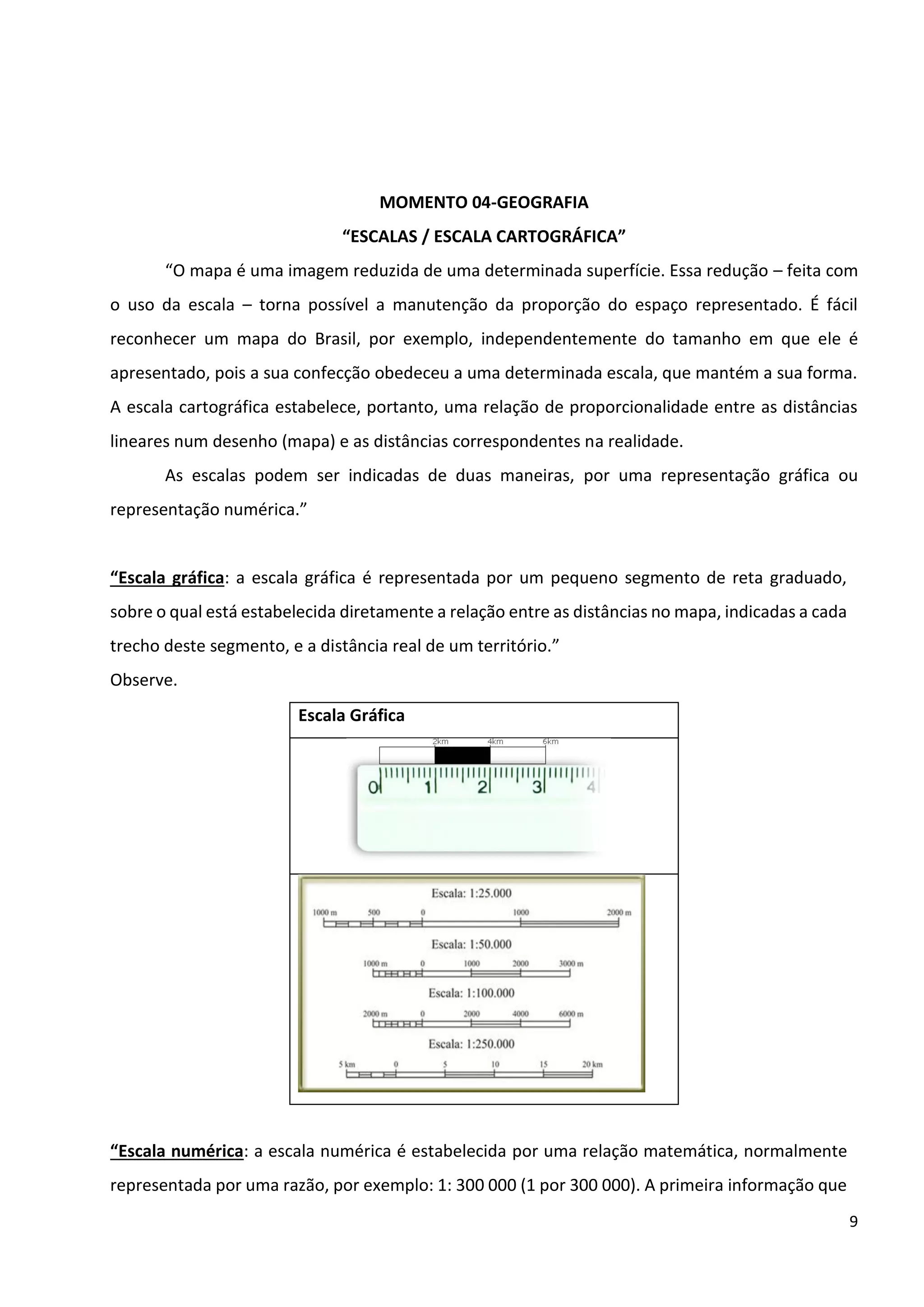 9
MOMENTO 04-GEOGRAFIA
“ESCALAS / ESCALA CARTOGRÁFICA”
“O mapa é uma imagem reduzida de uma determinada superfície. Essa redução – feita com
o uso da escala – torna possível a manutenção da proporção do espaço representado. É fácil
reconhecer um mapa do Brasil, por exemplo, independentemente do tamanho em que ele é
apresentado, pois a sua confecção obedeceu a uma determinada escala, que mantém a sua forma.
A escala cartográfica estabelece, portanto, uma relação de proporcionalidade entre as distâncias
lineares num desenho (mapa) e as distâncias correspondentes na realidade.
As escalas podem ser indicadas de duas maneiras, por uma representação gráfica ou
representação numérica.”
“Escala gráfica: a escala gráfica é representada por um pequeno segmento de reta graduado,
sobre o qual está estabelecida diretamente a relação entre as distâncias no mapa, indicadas a cada
trecho deste segmento, e a distância real de um território.”
Observe.
Escala Gráfica
“Escala numérica: a escala numérica é estabelecida por uma relação matemática, normalmente
representada por uma razão, por exemplo: 1: 300 000 (1 por 300 000). A primeira informação que
 