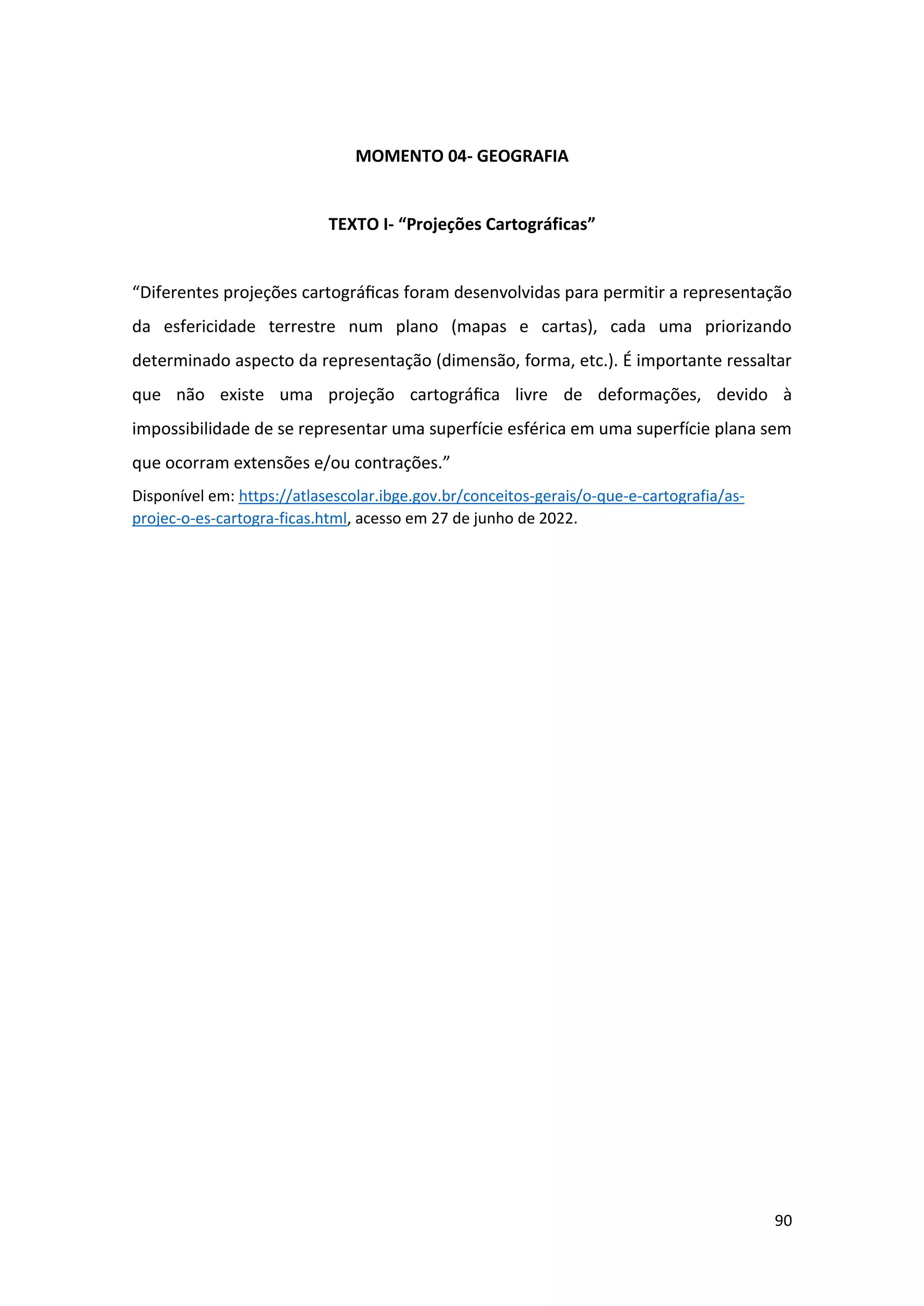 90
MOMENTO 04- GEOGRAFIA
TEXTO I- “Projeções Cartográficas”
“Diferentes projeções cartográﬁcas foram desenvolvidas para permitir a representação
da esfericidade terrestre num plano (mapas e cartas), cada uma priorizando
determinado aspecto da representação (dimensão, forma, etc.). É importante ressaltar
que não existe uma projeção cartográﬁca livre de deformações, devido à
impossibilidade de se representar uma superfície esférica em uma superfície plana sem
que ocorram extensões e/ou contrações.”
Disponível em: https://atlasescolar.ibge.gov.br/conceitos-gerais/o-que-e-cartografia/as-
projec-o-es-cartogra-ficas.html, acesso em 27 de junho de 2022.
 
