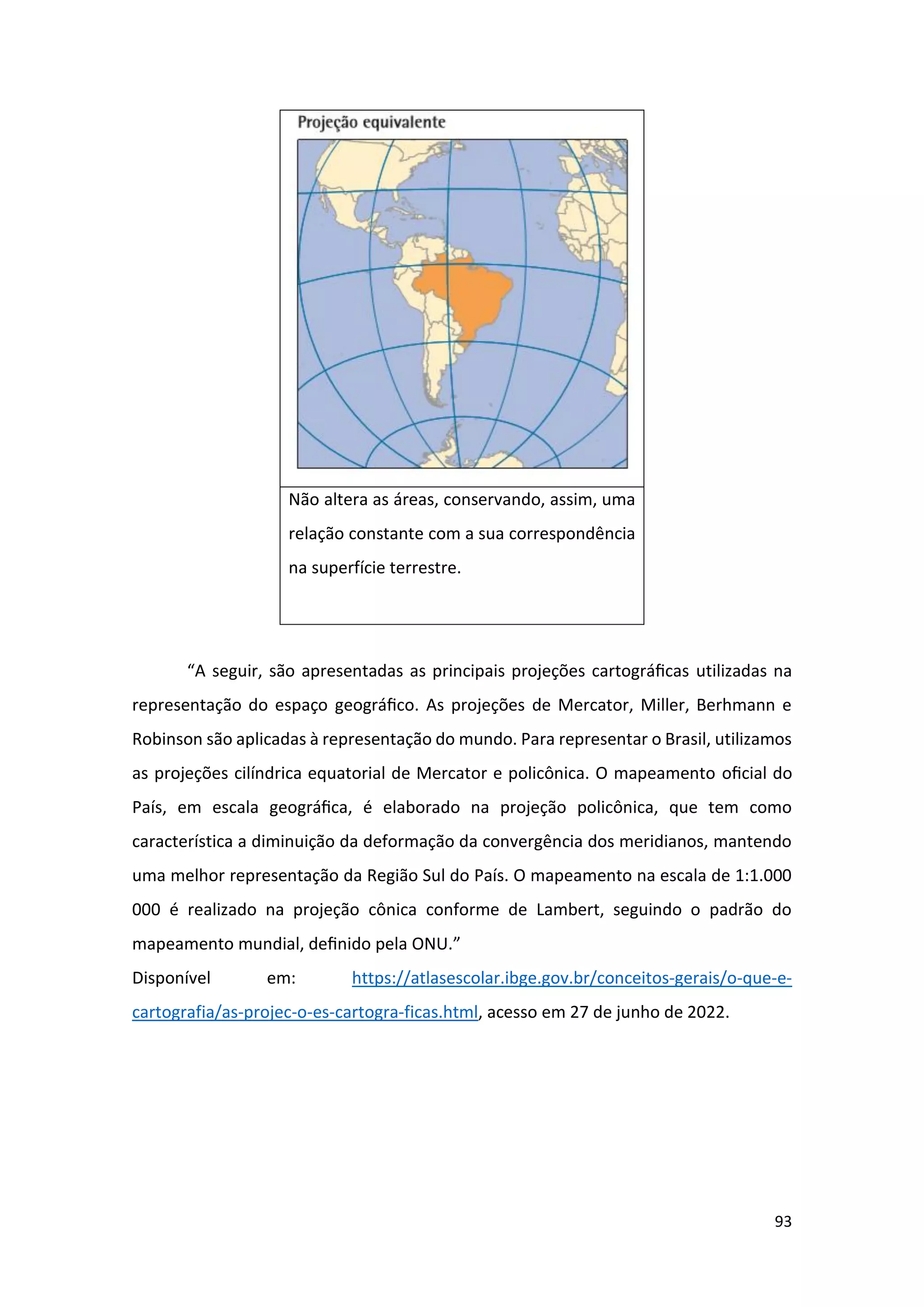 93
Não altera as áreas, conservando, assim, uma
relação constante com a sua correspondência
na superfície terrestre.
“A seguir, são apresentadas as principais projeções cartográﬁcas utilizadas na
representação do espaço geográﬁco. As projeções de Mercator, Miller, Berhmann e
Robinson são aplicadas à representação do mundo. Para representar o Brasil, utilizamos
as projeções cilíndrica equatorial de Mercator e policônica. O mapeamento oﬁcial do
País, em escala geográﬁca, é elaborado na projeção policônica, que tem como
característica a diminuição da deformação da convergência dos meridianos, mantendo
uma melhor representação da Região Sul do País. O mapeamento na escala de 1:1.000
000 é realizado na projeção cônica conforme de Lambert, seguindo o padrão do
mapeamento mundial, deﬁnido pela ONU.”
Disponível em: https://atlasescolar.ibge.gov.br/conceitos-gerais/o-que-e-
cartografia/as-projec-o-es-cartogra-ficas.html, acesso em 27 de junho de 2022.
 
