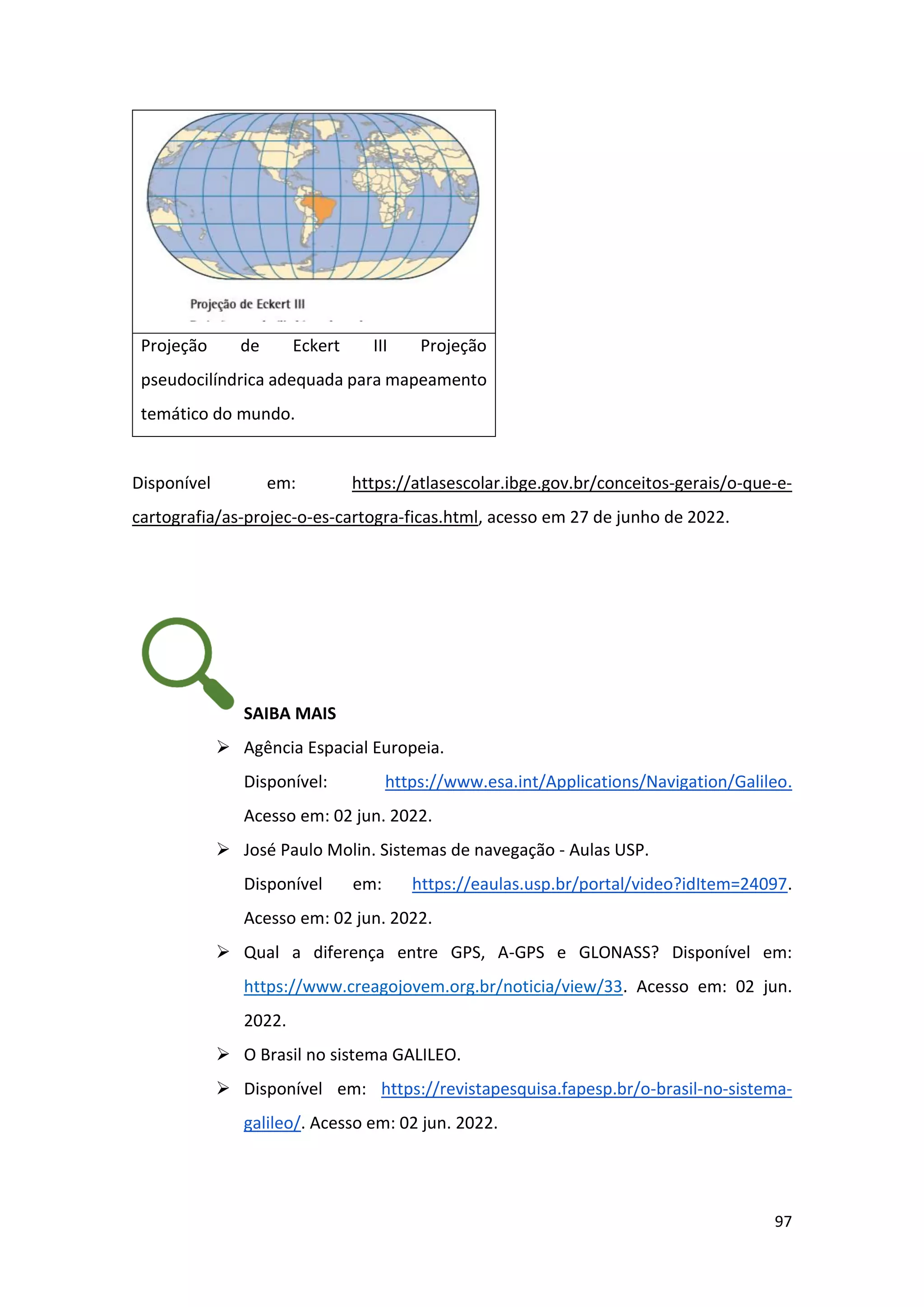 97
Projeção de Eckert III Projeção
pseudocilíndrica adequada para mapeamento
temático do mundo.
Disponível em: https://atlasescolar.ibge.gov.br/conceitos-gerais/o-que-e-
cartografia/as-projec-o-es-cartogra-ficas.html, acesso em 27 de junho de 2022.
SAIBA MAIS
➢ Agência Espacial Europeia.
Disponível: https://www.esa.int/Applications/Navigation/Galileo.
Acesso em: 02 jun. 2022.
➢ José Paulo Molin. Sistemas de navegação - Aulas USP.
Disponível em: https://eaulas.usp.br/portal/video?idItem=24097.
Acesso em: 02 jun. 2022.
➢ Qual a diferença entre GPS, A-GPS e GLONASS? Disponível em:
https://www.creagojovem.org.br/noticia/view/33. Acesso em: 02 jun.
2022.
➢ O Brasil no sistema GALILEO.
➢ Disponível em: https://revistapesquisa.fapesp.br/o-brasil-no-sistema-
galileo/. Acesso em: 02 jun. 2022.
 