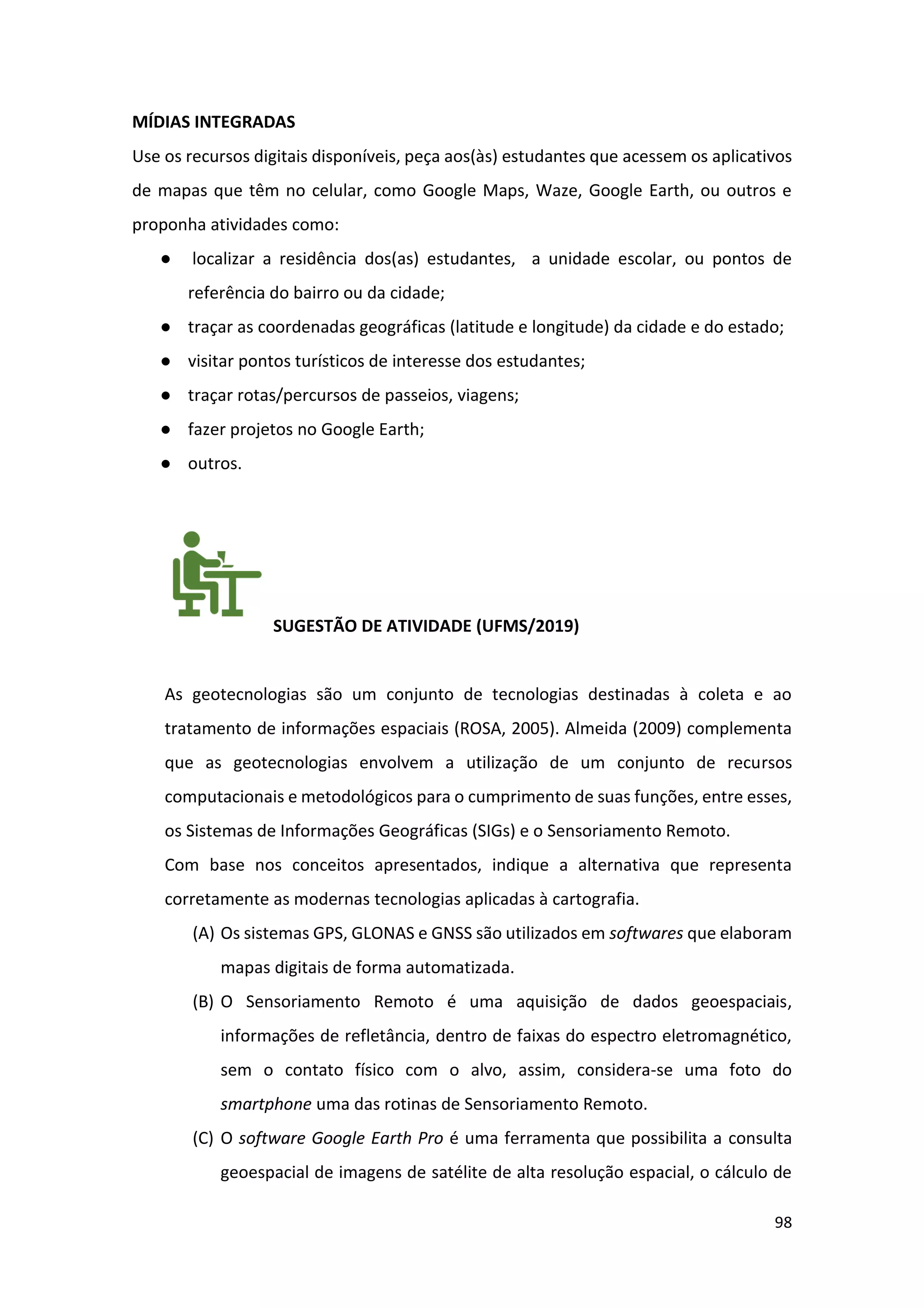 98
MÍDIAS INTEGRADAS
Use os recursos digitais disponíveis, peça aos(às) estudantes que acessem os aplicativos
de mapas que têm no celular, como Google Maps, Waze, Google Earth, ou outros e
proponha atividades como:
● localizar a residência dos(as) estudantes, a unidade escolar, ou pontos de
referência do bairro ou da cidade;
● traçar as coordenadas geográficas (latitude e longitude) da cidade e do estado;
● visitar pontos turísticos de interesse dos estudantes;
● traçar rotas/percursos de passeios, viagens;
● fazer projetos no Google Earth;
● outros.
SUGESTÃO DE ATIVIDADE (UFMS/2019)
As geotecnologias são um conjunto de tecnologias destinadas à coleta e ao
tratamento de informações espaciais (ROSA, 2005). Almeida (2009) complementa
que as geotecnologias envolvem a utilização de um conjunto de recursos
computacionais e metodológicos para o cumprimento de suas funções, entre esses,
os Sistemas de Informações Geográficas (SIGs) e o Sensoriamento Remoto.
Com base nos conceitos apresentados, indique a alternativa que representa
corretamente as modernas tecnologias aplicadas à cartografia.
(A) Os sistemas GPS, GLONAS e GNSS são utilizados em softwares que elaboram
mapas digitais de forma automatizada.
(B) O Sensoriamento Remoto é uma aquisição de dados geoespaciais,
informações de refletância, dentro de faixas do espectro eletromagnético,
sem o contato físico com o alvo, assim, considera-se uma foto do
smartphone uma das rotinas de Sensoriamento Remoto.
(C) O software Google Earth Pro é uma ferramenta que possibilita a consulta
geoespacial de imagens de satélite de alta resolução espacial, o cálculo de
 