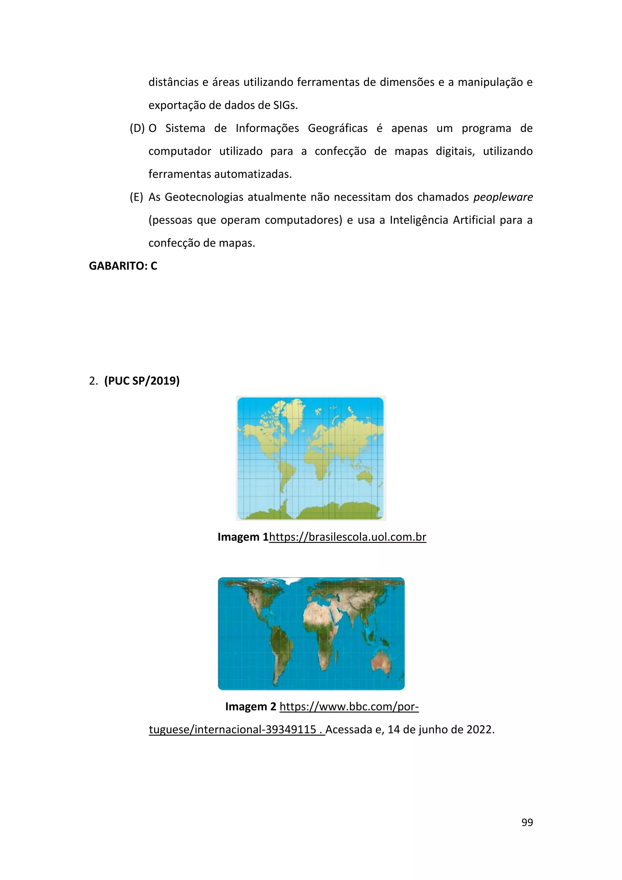 99
distâncias e áreas utilizando ferramentas de dimensões e a manipulação e
exportação de dados de SIGs.
(D) O Sistema de Informações Geográficas é apenas um programa de
computador utilizado para a confecção de mapas digitais, utilizando
ferramentas automatizadas.
(E) As Geotecnologias atualmente não necessitam dos chamados peopleware
(pessoas que operam computadores) e usa a Inteligência Artificial para a
confecção de mapas.
GABARITO: C
2. (PUC SP/2019)
Imagem 1https://brasilescola.uol.com.br
Imagem 2 https://www.bbc.com/por-
tuguese/internacional-39349115 . Acessada e, 14 de junho de 2022.
 