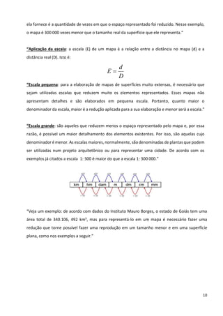 10
ela fornece é a quantidade de vezes em que o espaço representado foi reduzido. Nesse exemplo,
o mapa é 300 000 vezes menor que o tamanho real da superfície que ele representa.”
“Aplicação da escala: a escala (E) de um mapa é a relação entre a distância no mapa (d) e a
distância real (D). Isto é:
D
d
E =
“Escala pequena: para a elaboração de mapas de superfícies muito extensas, é necessário que
sejam utilizadas escalas que reduzem muito os elementos representados. Esses mapas não
apresentam detalhes e são elaborados em pequena escala. Portanto, quanto maior o
denominador da escala, maior é a redução aplicada para a sua elaboração e menor será a escala.”
“Escala grande: são aqueles que reduzem menos o espaço representado pelo mapa e, por essa
razão, é possível um maior detalhamento dos elementos existentes. Por isso, são aquelas cujo
denominador é menor. As escalas maiores, normalmente, são denominadas de plantas que podem
ser utilizadas num projeto arquitetônico ou para representar uma cidade. De acordo com os
exemplos já citados a escala 1: 300 é maior do que a escala 1: 300 000.”
“Veja um exemplo: de acordo com dados do Instituto Mauro Borges, o estado de Goiás tem uma
área total de 340.106, 492 km², mas para representá-lo em um mapa é necessário fazer uma
redução que torne possível fazer uma reprodução em um tamanho menor e em uma superfície
plana, como nos exemplos a seguir.”
 