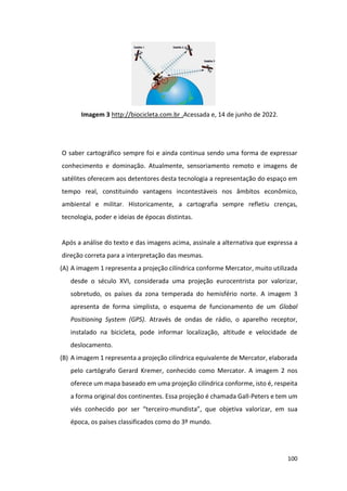 100
Imagem 3 http://biocicleta.com.br .Acessada e, 14 de junho de 2022.
O saber cartográfico sempre foi e ainda continua sendo uma forma de expressar
conhecimento e dominação. Atualmente, sensoriamento remoto e imagens de
satélites oferecem aos detentores desta tecnologia a representação do espaço em
tempo real, constituindo vantagens incontestáveis nos âmbitos econômico,
ambiental e militar. Historicamente, a cartografia sempre refletiu crenças,
tecnologia, poder e ideias de épocas distintas.
Após a análise do texto e das imagens acima, assinale a alternativa que expressa a
direção correta para a interpretação das mesmas.
(A) A imagem 1 representa a projeção cilíndrica conforme Mercator, muito utilizada
desde o século XVI, considerada uma projeção eurocentrista por valorizar,
sobretudo, os países da zona temperada do hemisfério norte. A imagem 3
apresenta de forma simplista, o esquema de funcionamento de um Global
Positioning System (GPS). Através de ondas de rádio, o aparelho receptor,
instalado na bicicleta, pode informar localização, altitude e velocidade de
deslocamento.
(B) A imagem 1 representa a projeção cilíndrica equivalente de Mercator, elaborada
pelo cartógrafo Gerard Kremer, conhecido como Mercator. A imagem 2 nos
oferece um mapa baseado em uma projeção cilíndrica conforme, isto é, respeita
a forma original dos continentes. Essa projeção é chamada Gall-Peters e tem um
viés conhecido por ser “terceiro-mundista”, que objetiva valorizar, em sua
época, os países classificados como do 3º mundo.
 