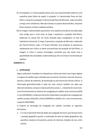 101
(C) As projeções 1 e 2 são projeções planas, pois suas representações estão em uma
superfície plana (folha de papel). A projeção 1 é denominada Plana de Gall-
Peters, enquanto a projeção 2 é denominada Plana de Mercator. Cada uma delas
carrega certo simbolismo. Mercator destaca os países desenvolvidos, enquanto
Peters destaca os Países subdesenvolvidos.
(D) As imagens representadas apresentam uma sequência temporal, da elaboração
mais antiga, para a mais atual. O mapa 1 apresenta a projeção Gall–Peters,
elaborada no século XVI, foi muito utilizada pelos navegadores na fase do
Capitalismo Comercial. O mapa 2 apresenta a projeção de Mercator, elaborado
por Gerard Kremer, após a 2ª Guerra Mundial. Essa projeção se popularizou
rapidamente por criticar as ideias eurocentristas da projeção de Gall-Peters. A
imagem 3, critica o avanço tecnológico, provando que não existe mais a
possibilidade de privacidade, evidenciando que até um ciclista é monitorado por
satélites.
GABARITO: A
3. (UFPR/2018)
Alguns aplicativos instalados em dispositivos móveis permitem que mapas digitais
e imagens de satélite sejam utilizados para encontrar caminhos, locais de interesse,
desvios e alertas de acidentes, de fiscalização ou até mesmo de trânsito intenso. A
informação georreferenciada é cada vez mais comum também em apps que
oferecem produtos, serviços e relacionamentos sociais. [...] Atualmente encontram-
se em funcionamento os sistemas de navegação por satélite norte-americano (GPS)
e russo (GLONASS), e estão parcialmente implantados os projetos de navegação por
satélite europeu (GALILEO), chinês (COMPASS ou BeiDou-2) e, mais recentemente,
o japonês (MICHIBIKI).
A respeito da tecnologia de navegação por satélite, considere as seguintes
afirmativas:
1. É a mais importante fonte de dados de navegação terrestre, pois fornece tanto
a posição geográfica quanto a atualização da base de dados geográficos dos
aparelhos celulares (arruamento, pontos de interesse, direções de vias, entre
outros).
 