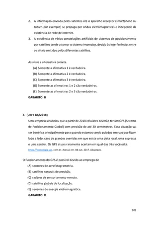 102
2. A informação enviada pelos satélites até o aparelho receptor (smartphone ou
tablet, por exemplo) se propaga por ondas eletromagnéticas e independe da
existência de rede de internet.
3. A existência de várias constelações artificiais de sistemas de posicionamento
por satélites tende a tornar o sistema impreciso, devido às interferências entre
os sinais emitidos pelos diferentes satélites.
Assinale a alternativa correta.
(A) Somente a afirmativa 1 é verdadeira.
(B) Somente a afirmativa 2 é verdadeira.
(C) Somente a afirmativa 3 é verdadeira.
(D) Somente as afirmativas 1 e 2 são verdadeiras.
(E) Somente as afirmativas 2 e 3 são verdadeiras.
GABARITO: B
4. (UEFS BA/2018)
Uma empresa anunciou que a partir de 2018 celulares deverão ter um GPS (Sistema
de Posicionamento Global) com precisão de até 30 centímetros. Essa situação vai
ser benéfica principalmente para quando estamos sendo guiados em ruas que ficam
lado a lado, caso de grandes avenidas em que existe uma pista local, uma expressa
e uma central. Os GPS atuais raramente acertam em qual das três você está.
https://tecnologia.uol. com.br. Acesso em: 08 out. 2017. Adaptado.
O funcionamento do GPS é possível devido ao emprego de
(A) sensores de aerofotogrametria.
(B) satélites naturais de precisão.
(C) radares de sensoriamento remoto.
(D) satélites globais de localização.
(E) sensores de energia eletromagnética.
GABARITO: D
 