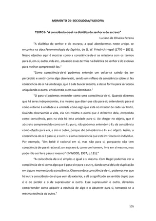 105
MOMENTO 05- SOCIOLOGIA/FILOSOFIA
TEXTO I- “A consciência-de-si na dialética do senhor e do escravo”
Luciano de Oliveira Pereira
“A dialética do senhor e do escravo, a qual abordaremos neste artigo, se
encontra na obra Fenomenologia do Espírito, de G. W. Friedrich Hegel (1770 – 1831).
Nosso objetivo aqui é mostrar como a consciência-de-si se relaciona com os termos
para-si, em-si, outro, vida etc., situando esses termos na dialética do senhor e do escravo
para melhor compreendê-los.”
“Como consciência-de-si podemos entende um voltar-se saindo do ser
percebido e sentir como algo observado, sendo um reflexo da consciência sobre si. Na
consciência-de-si há um desejo, que é o de buscar o outro, e dessa forma para ser acaba
aniquilando o outro, envolvendo-o em sua identidade.”
“O para-si podemos entender como uma consciência-de-si. Quando dizemos
que há seres independentes, é o mesmo que dizer que são para-si; entendendo para-si
como retorno à unidade e a unidade como algo que está no interior de cada ser finito.
Quando observamos a vida, ela nos mostra o outro que é diferente dela, entendido
como consciência, pois na vida há esta unidade para-si. Ao chegar no objeto, que é
abstrato compreendido como um Eu puro, não podemos entender o Eu da consciência
como objeto para ela, e sim o outro, porque são consciência o Eu e o objeto. Assim, a
consciência-de-si é para-si, e o em-si é uma consciência que está intrínseca no indivíduo.
Por exemplo, “Um bebê é racional em si, mas não para si, porquanto não tem
consciência de que é racional; um escravo é, como um homem, livre em si mesmo, mas
pode não ser livre para si mesmo” (INWOOD, 1997, p.111).”
“A consciência-de-si é simples e igual a si mesma. Com Hegel podemos ver a
consciência-de-si como algo que é para-si e para o outro, dando uma ideia de duplicação
em alguns momentos da consciência. Observando a consciência-de-si, podemos ver que
há outra consciência-de-si que vem do exterior, e dá o significado ao sentido duplo que
é o de perder e o de suprassumir o outro. Esse suprassumir o outro, devemos
compreender como adquirir a essência de algo e o absorver para-si, tornando-se a
mesma essência do outro.”
 