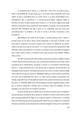 106
“A consciência-de-si retorna a si, deixando o outro livre ao atraí-lo para-si,
tendo a necessidade de um agir duplo, que é ao mesmo tempo separado. Existe uma
ordem na qual a consciência-de-si é o meio termo, e as duas extremidades que o
acompanham são a consciência e a consciência-de-si-objeto. Segundo Hegel os
extremos só veem no outro aquilo que é comum a si. É de forma negativa que surge
primeiro a consciência-de-si, sendo com outro negativo, e quando o outro fica positivo,
aparecem dois indivíduos que são o outro e o si, originando uma luta entre duas
consciências-de-si. O combate é de vida ou morte e dá entre consciência e não-
consciência.”
“Na dialética[1] do senhor e do escravo, o senhor aparece como a vida e o
escravo como um ser para o outro, sendo comparado a uma coisa. O senhor é visto
como para-si, enquanto o escravo é a ponte entre o senhor e o objeto de seu querer,
sendo o escravo uma coisa de seu senhor. “[…] o que o escravo faz é justamente o agir
do senhor, para o qual somente é o ser-para-si, a essência: ele é a pura potência negativa
para a qual a coisa é nada, e é também o puro agir essencial nessa relação” (HEGEL,
1992, p.131).”
“No agir do escravo não existe essência, pois se trata de pura negação, porque
o senhor não reconhece seu escravo, é só o escravo que reconhece o seu senhor. Este é
consciência-de-si independente, enquanto o escravo é a consciência reprimida para
dentro si. “Cada consciência-de-si quer provar que é autêntica consciência-de-si, no
desapego da vida corporal. Uma abdica para conservar a vida: o escravo. A outra emerge
como autêntico ser-para-si: o Senhor” (MENEZES, 1985, p.55). Mas o senhor que domina
seu servo não se pode dizer livre, pois “[…] acaba escravo, porque, acostumado a ser
servido, nada sabe fazer. Ele não pode se realizar como autoconsciente porque necessita
do outro […]” (CASTRO, 2008, p.92). Na concepção de homem hegeliana pode se dizer
que se procura relacionar o homem com os diversos níveis da realidade, sem dar
elevação a um nível, pois o ser humano é um todo.”
“O servo através de seu trabalho vê-se contrário ao senhor, pois no trabalho o
escravo alcança a consciência-de-si, dando um sentido a si mesmo. Dessa forma vemos
que o processo dialético de Hegel é um modo de explicar o movimento e a mudança
tanto no mundo quanto em nosso pensamento, dando-nos uma imagem da constituição
de nossa consciência, pois o processo de submissão degrada tanto quem é submetido,
 